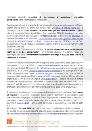 normative riguardo al servizio di prevenzione e protezione e al medico
competente nelle organizzazioni complesse?
Per rispondere in parte a questa domanda ci soffermiamo su un intervento di Chiara
Lazzari (Ricercatrice di Diritto del lavoro nell’ Università di Urbino Carlo Bo) al
convegno di studi su «La sicurezza sul lavoro nella galassia delle società di capitali»
che si è tenuto nell’Università di Urbino il 14 novembre 2014. Un intervento raccolto,
insieme agli altri atti del convegno, nel Working Paper, pubblicato da Olympus nel
mese di dicembre 2015, dal titolo “ La sicurezza sul lavoro nella galassia delle società
di capitali - Atti del Convegno di Studi - Urbino - 14 novembre 2014” e a cura di Piera
Campanella e Paolo Pascucci (professori ordinari di Diritto del lavoro nell’Università
di Urbino Carlo Bo).
L’intervento di Chiara Lazzari – intitolato “Il servizio di prevenzione e protezione dai
rischi ed il medico competente” – si è tenuto durante il secondo Focus del
convegno dal titolo “Problematiche applicative del d.lgs. n. 81/2008 nelle società e
nei gruppi di imprese”.
L’intervento ricorda innanzitutto che in ragione delle “peculiarità delle organizzazioni
complesse”, il d.lgs. n. 81/2008 “ammette – con una previsione innovativa e di sicura
rilevanza quale l’art. 31, comma 8 – l’istituzione, in presenza di aziende con più unità
produttive, di un unico servizio di prevenzione e protezione dai rischi (d’ora in poi:
SPP)”. In questo modo “nelle imprese di maggiori dimensioni, che possono anche
assumere la forma di società di capitali, al datore di lavoro è consentito scegliere se
organizzare il SPP a livello di singola unità produttiva o – specie nei casi di difficile
valutazione dell’autonomia finanziaria e tecnico-funzionale di quest’ultima – di
azienda” (art. 31, comma 1: …il datore di lavoro organizza il servizio di prevenzione e
protezione prioritariamente all’interno della azienda o della unità produttiva...)
E – continua la relatrice – “analoga possibilità è riconosciuta nell’ipotesi dei ‘gruppi
di imprese’”. E questo malgrado siano assenti definizioni e precisazioni sulle
caratteristiche dei gruppi. Sembra tuttavia ragionevole “ritenere che la formula in
questione possa innanzitutto riferirsi – beninteso ai fini dell’applicazione dell’art. 31,
comma 8, d.lgs. 81/2008 – alle società controllate e collegate ai sensi dell’art. 2359
c.c.”.
Ricordiamo che l’art. 2359 c.c. indica che ‘sono considerate società controllate: 1)
le società in cui un’altra società dispone della maggioranza dei voti esercitabili
nell’assemblea ordinaria; 2) le società in cui un’altra società dispone di voti sufficienti
 