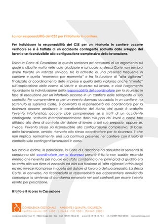 La non responsabilità del CSE per l’infortunio in cantiere.
Per individuare la responsabilità del CSE per un infortunio in cantiere occorre
verificare se si è trattato di un accidente contingente scaturito dallo sviluppo dei
lavori o se riconducibile alla configurazione complessiva della lavorazione.
Torna la Corte di Cassazione in questa sentenza ad occuparsi di un argomento sul
quale si dibatte molto nelle aule giudiziarie e sul quale la stessa Corte non sembra
avere trovato un indirizzo univoco, fra la richiesta di una presenza frequente in
cantiere e quella “momento per momento” e fra la funzione di ”alta vigilanza”
finalizzata al coordinamento delle imprese e quella della vigilanza anche “minuta”
sull’applicazione delle norme di salute e sicurezza sul lavoro, e cioè l’argomento
riguardante la individuazione della responsabilità del coordinatore per la sicurezza in
fase di esecuzione per un infortunio occorso in un cantiere edile sottoposto al suo
controllo. Per comprendere se per un evento dannoso accaduto in un cantiere, ha
sostenuto la suprema Corte, è coinvolta la responsabilità del coordinatore per la
sicurezza occorre analizzare le caratteristiche del rischio dal quale è scaturito
l’evento infortunistico, occorre cioè comprendere se si tratti di un accidente
contingente, scaturito estemporaneamente dallo sviluppo dei lavori e come tale
affidato alla sfera di controllo del datore di lavoro o del suo preposto oppure se,
invece, l’evento stesso sia riconducibile alla configurazione complessiva, di base,
della lavorazione, ambito riservato allo stesso coordinatore per la sicurezza, il che
non implica, normalmente, una sua continua presenza nel cantiere con il ruolo di
controllo sulle contingenti lavorazioni in corso.
Nel caso in esame, in particolare, la Corte di Cassazione ha annullata la sentenza di
condanna del coordinatore per la sicurezza perché il fatto non sussiste essendo
emerso che l’evento per il quale era stato condannato nei primi gradi di giudizio era
sottratto alla sua sfera di controllo ed alla sua funzione di "alta vigilanza" attribuitagli
ed era invece ricompreso in quella del datore di lavoro o del suo preposto. La stessa
Corte, di converso, ha riconosciuta la responsabilità del capocantiere annullando
comunque la sentenza di condanna emanata nei suoi confronti per essere il reato
estinto per prescrizione.
Il fatto e il ricorso in Cassazione
 