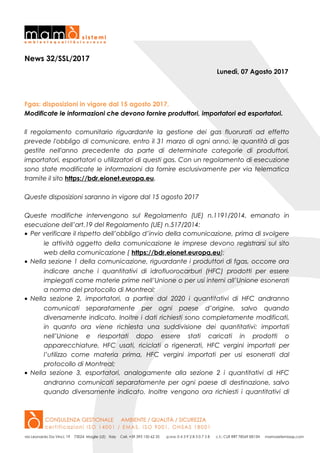 News 32/SSL/2017
Lunedì, 07 Agosto 2017
Fgas: disposizioni in vigore dal 15 agosto 2017.
Modificate le informazioni che devono fornire produttori, importatori ed esportatori.
Il regolamento comunitario riguardante la gestione dei gas fluorurati ad effetto
prevede l'obbligo di comunicare, entro il 31 marzo di ogni anno, le quantità di gas
gestite nell'anno precedente da parte di determinate categorie di produttori,
importatori, esportatori o utilizzatori di questi gas. Con un regolamento di esecuzione
sono state modificate le informazioni da fornire esclusivamente per via telematica
tramite il sito https://bdr.eionet.europa.eu.
Queste disposizioni saranno in vigore dal 15 agosto 2017
Queste modifiche intervengono sul Regolamento (UE) n.1191/2014, emanato in
esecuzione dell’art.19 del Regolamento (UE) n.517/2014:
• Per verificare il rispetto dell’obbligo d’invio della comunicazione, prima di svolgere
le attività oggetto della comunicazione le imprese devono registrarsi sul sito
web della comunicazione ( https://bdr.eionet.europa.eu);
• Nella sezione 1 della comunicazione, riguardante i produttori di fgas, occorre ora
indicare anche i quantitativi di idrofluorocarburi (HFC) prodotti per essere
impiegati come materie prime nell’Unione o per usi interni all’Unione esonerati
a norma del protocollo di Montreal;
• Nella sezione 2, importatori, a partire dal 2020 i quantitativi di HFC andranno
comunicati separatamente per ogni paese d’origine, salvo quando
diversamente indicato. Inoltre i dati richiesti sono completamente modificati,
in quanto ora viene richiesta una suddivisione dei quantitativi: importati
nell’Unione e riesportati dopo essere stati caricati in prodotti o
apparecchiature, HFC usati, riciclati o rigenerati, HFC vergini importati per
l’utilizzo come materia prima, HFC vergini importati per usi esonerati dal
protocollo di Montreal;
• Nella sezione 3, esportatori, analogamente alla sezione 2 i quantitativi di HFC
andranno comunicati separatamente per ogni paese di destinazione, salvo
quando diversamente indicato. Inoltre vengono ora richiesti i quantitativi di
 