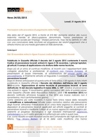 News 34/SSL/2015
Lunedì, 31 Agosto 2015
Precisazioni sulla procedura di pagamento della NASpI
Alla data del 27 agosto 2015, a fronte di 513 861 domante relative alla nuova
indennita mensile di disoccupazione denominata "nuova prestazione di
assicurazione sociale per l'impiego " (NaSpI) pervenute, l'inps ne ha definite 211 692
con una conclusione delle istruttorie ed erogazione dei relativi pagamenti che si
attesta intorno ad una media giornaliera di 7056 domande.
Fonte:inps.it
Dal 18 novembre entra in vigore il nuovo codice di prevenzione incendi
Pubblicato in Gazzetta Ufficiale il decreto del 3 agosto 2015 contenente il nuovo
Codice di prevenzione incendi: entrerà in vigore il 18 novembre. I principi ispiratori,
gli articoli, il campo di applicazione e la struttura delle norme tecniche.
Dopo più di un anno di continue modifiche, di incontri con i rappresentanti delle
categorie produttive e professionali, di confronti con l’Unione Europea, di
presentazioni di bozze intermedie, di sottolineatura dei principi guida del
provvedimento, è finalmente arrivato al traguardo il cosiddetto nuovo “Codice di
prevenzione Incendi”.
Dopo le diverse anticipazioni di questa sorta di Testo Unico, il 20 agosto è stato infatti
pubblicato in Gazzetta Ufficiale il Decreto del Ministero dell’Interno del 3 agosto
2015 recante “Approvazione di norme tecniche di prevenzione incendi, ai sensi
dell'articolo 15 del decreto legislativo 8 marzo 2006, n. 139”. Codice di prevenzione
che entrerà in vigore ‘il novantesimo giorno successivo alla data di pubblicazione
nella Gazzetta ufficiale della Repubblica italiana’, cioè il 18 novembre 2015 (nel
decreto notificato all’Unione Europea a fine 2014 era invece indicato non il
novantesimo, ma il centottantesimo giorno).
Come abbiamo più volte ricordato il nuovo Testo Unico nasce dalla necessità
di semplificare e razionalizzare l'attuale corpo normativo relativo alla prevenzione
degli incendi ‘attraverso l'introduzione di un unico testo organico e sistematico di
disposizioni di prevenzione incendi applicabili ad attività soggette ai controlli di
prevenzione incendi e mediante l'utilizzo di un nuovo approccio metodologico più
aderente al progresso tecnologico e agli standard internazionali’, approccio
metodologico su cui il nostro giornale si è soffermato più volte in questi mesi.
E se, come ribadito ai nostri microfoni anche dal Comandante dei Vigili del Fuoco di
Milano, l’Ing. Silvano Barberi, al di là delle varie modifiche che hanno
 