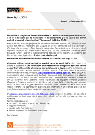 News 36/SSL/2015
Lunedì, 14 Settembre 2015
Patentino trattori: chi e quando deve conseguire l’abilitazione?
Disponibile il pieghevole informativo dell’INAIL “Abilitazione alla guida del trattore”
con le indicazioni per la formazione e addestramento per la guida dei trattori
agricoli e forestali, ai sensi dell’art. 73 comma 5 del D.Lgs. 81/08.
Pubblichiamo il nuovo pieghevole informativi dell'INAIL relativo all’abilitazione alla
guida del trattore, realizzato dal Gruppo di lavoro composto da Inail (Direzione
Centrale Prevenzione - Dipartimento Innovazioni Tecnologiche e Sicurezza degli
Impianti, Prodotti ed Insediamenti Antropici), Mipaaf (Direzione Generale dello
Sviluppo Rurale – Disr III) e Coordinamento Tecnico delle Regioni., a supporto del
Piano Nazionale Agricoltura. Trattori agricoli o forestali
Formazione e addestramento ai sensi dell’art. 73 comma 5 del D.Lgs. 81/08
Chiunque utilizza trattori agricoli e forestali deve, ai sensi dell’art. 73, comma 5,
essere in possesso di una formazione ed addestramento adeguati e specifici, tali da
consentire l’utilizzo delle attrezzature in modo idoneo e sicuro, anche in relazione ai
rischi che possano essere causati ad altre persone. Tale formazione è attestata
dall’abilitazione all’uso, in vigore, per i lavoratori del settore agricolo, dal 31/12/2015;
nelle pagine che seguono sono illustrati i contenuti della formazione e le diverse
scadenze. I corsi, le cui modalità esecutive sono definite dall’accordo stato-regioni
del 22 febbraio 2012, possono essere organizzati da soggetti formatori pubblici
(Regioni e Provincie autonome, Ministero del lavoro, INAIL), associazioni datoriali,
ordini professionali e soggetti privati accreditati. I corsi prevedono l’effettuazione di
lezioni teoriche ed esercitazioni pratiche da effettuarsi in un campo prove le cui
specifiche caratteristiche sono individuate per legge.
L’ accordo stato-regioni del 22 febbraio 2012 sancisce l’obbligo di specifica
abilitazione professionale degli operatori addetti all’uso del trattore agricolo o
forestale
Fornisce indicazioni su:
● modalità di riconoscimento dell’abilitazione;
● soggetti formatori;
● durata della formazione;
● indirizzi e requisiti minimi della formazione.
Formazione
 