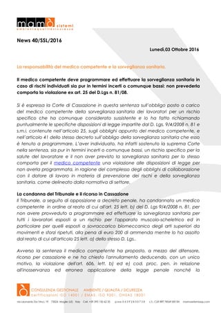 News 40/SSL/2016
Lunedì,03 Ottobre 2016
La responsabilità del medico competente e la sorveglianza sanitaria.
Il medico competente deve programmare ed effettuare la sorveglianza sanitaria in
caso di rischi individuati sia pur in termini incerti o comunque bassi: non prevederla
comporta la violazione ex art. 25 del D.Lgs n. 81/08.
Si è espressa la Corte di Cassazione in questa sentenza sull’obbligo posto a carico
del medico competente della sorveglianza sanitaria dei lavoratori per un rischio
specifico che ha comunque considerato sussistente e lo ha fatto richiamando
puntualmente le specifiche disposizioni di legge impartite dal D. Lgs. 9/4/2008 n. 81 e
s.m.i. contenute nell’articolo 25, sugli obblighi appunto del medico competente, e
nell’articolo 41 dello stesso decreto sull’obbligo della sorveglianza sanitaria che esso
è tenuto a programmare. L’aver individuato, ha infatti sostenuto la suprema Corte
nella sentenza, sia pur in termini incerti o comunque bassi, un rischio specifico per la
salute del lavoratore e il non aver previsto la sorveglianza sanitaria per lo stesso
comporta per il medico competente una violazione alle disposizioni di legge per
non averla programmata, in ragione del complesso degli obblighi di collaborazione
con il datore di lavoro in materia di prevenzione dei rischi e della sorveglianza
sanitaria, come delineato dalla normativa di settore.
La condanna del Tribunale e il ricorso in Cassazione
Il Tribunale, a seguito di opposizione a decreto penale, ha condannato un medico
competente in ordine al reato di cui all'art. 25 lett. b) del D. Lgs 9/4/2008 n. 81, per
non avere provveduto a programmare ed effettuare la sorveglianza sanitaria per
tutti i lavoratori esposti a un rischio per l'apparato muscolo-scheletrico ed in
particolare per quelli esposti a sovraccarico biomeccanico degli arti superiori da
movimenti e sforzi ripetuti, alla pena di euro 200 di ammenda mentre lo ha assolto
dal reato di cui all'articolo 25 lett. a) dello stesso D. Lgs..
Avverso la sentenza il medico competente ha proposto, a mezzo del difensore,
ricorso per cassazione e ne ha chiesto l'annullamento deducendo, con un unico
motivo, la violazione dell'art. 606, lett. b) ed e) cod. proc. pen. in relazione
all'inosservanza ed erronea applicazione della legge penale nonché la
 