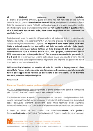 di Gallipoli, numerose presenze turistiche.
E i bilanci di un’ottima annata , quella del 2015, resi noti nel corso di una riunione
che si è tenuta presso l‘associazione Laica di Lecce, alla presenza di Federbalneari
Salento, confermano come l’attività turistica balneare è una vera e propria industria
che ha bisogno però di una spinta importante: “Chi vuole investire in questo settore,
dice il presidente Mauro Della Valle, deve avere le garanzie di una continuità che
duri tutto l’anno”.
Federbalneari, che ha aderito all’associazione di industriali Laica, presieduta da
Fatano, ha riunito i suoi rappresentanti in un incontro al quale ha preso parte anche
l’assessore regionale Loredana Capone. “La Regione è dalla nostra parte, dice Della
Valle, e lo ha dimostrato con la modifica del titolo secondo, articolo 12 del bando
regionale del turismo, per cui era richiesto un titolo di proprietà di 5 anni. facendo un
investimento nel 2016 si andava sino al 2021. Tutti i pugliesi, concessionari sino al
2020, non avrebbero potuto partecipare”. Ora le cose sono cambiate, passando da
5 a 3 anni. Gli investimenti nel settore potrebbero avere uno scatto di reni. Il freno
viene messo solo dalla soprintendenza regionale che impone ai gestori dei lidi di
rimuovere le strutture a fine estate.
Gli imprenditori chiedono un cambio di rotta: in cambio si impegnano ad offrire
servizi tutto l’anno, anche secondo una turnazione ed un piano colori che non solo
tuteli il paesaggio ma lo valorizzi. La discussione è ancora aperta, se ne discuterà
anche in prefettura nei prossimi giorni.
Fonte:trnews.it
Corso per “Esperto in avvio e gestione di B&B imprenditoriale”
Il C.A.T. Confcommercio Lecce organizza la prima edizione del corso di formazione
per “ESPERTO IN AVVIO E GESTIONE DI B&B IMPRENDITORIALE”.
L’obiettivo del corso è quello di promuovere un processo di miglioramento della
qualità nei servizi ricettivi, formando nuovi professionisti dell’accoglienza, in grado di
saper coniugare elementi qualificanti della micro-ricettività quali ospitalità,
familiarità e tradizione con competenze imprenditoriali e professionali più avanzate.
Il corso è rivolto a tutti coloro che intendono avviare e/o gestire in
forma professionale un’attività di Bed & Breakfast. Possono partecipare al percorso
 