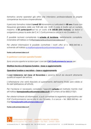 formativo anche operatori già attivi che intendano professionalizzare le proprie
competenze tecniche e imprenditoriali.
Il percorso formativo inizierà Lunedì 30 Novembre e si articolerà in 80 ore d’aula con
frequenza giornaliera dalle ore 9.00 alle ore 13.00. Il corso è rivolto ad un numero
massimo di 20 partecipanti ed ha un costo di € 350,00 (IVA inclusa). Le lezioni si
svolgeranno presso la sede del C.A.T. Confcommercio Lecce in via Cicolella n. 3 .
È possibile iscriversi compilando la scheda di iscrizione, debitamente compilata,
inviandola all’indirizzo e-mailformazione@confcommerciolecce.it
Per ulteriori informazioni è possibile contattare i nostri uffici al n. 0832.345146 o
scrivendo all’indirizzo e-mailformazione@confcommerciolecce.it
Fonte:confcommerciolecce.it
In partenza i corsi per operatori funebri
Sono ancora aperte le iscrizioni per i corsi del CAT Confcommercio Lecce per:
Direttore tecnico di impresa funebre – base e aggiornamento
Operatore funebre o necroforo – base e aggiornamento
I corsi inizieranno nel mese di Novembre e saranno tenuti da docenti altamente
qualificati esperti del settore.
L’attestazione che verrà rilasciata al superamento dell’esame finale sarà valida ai
fini dell’abilitazione all’attività.
Per l’iscrizione è necessario compilare l’apposita scheda ed inoltrarla tramite mail
all’indirizzo formazione@confcommerciolecce.ito al numero di fax 0832.217221.
Per ulteriori richieste di informazioni, si può contattare la segreteria organizzativa del
CAT Confcommercio Lecce sita in via Cicolella, 3 a Lecce – tel. 0832.345146 – e-
mail formazione@confcommerciolecce.it
Fonte:confcommerciolecce.it
 