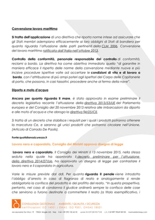 Convenzione lavoro marittimo
Si tratta dell’applicazione di una direttiva che riporta norme intese ad assicurare che
gli Stati membri adempiano efficacemente ai loro obblighi di Stati di bandiera per
quanto riguarda l’attuazione delle parti pertinenti della CLM 2006, Convenzione
del lavoro marittimo ratificata dall’Italia nell’ottobre 2013.
Controllo della conformità, personale responsabile del controllo di conformità,
reclami a bordo. La direttiva ha come obiettivo immediato quello “di garantire in
maniera efficace il rispetto delle norme della convenzione mediante nuove e più
incisive procedure ispettive volte ad accertare le condizioni di vita e di lavoro a
bordo, con l’attribuzione di più ampi poteri agli ispettori del Corpo delle Capitanerie
di porto, che possono, in casi tassativi, procedere anche al fermo della nave”.
Diporto e moto d’acqua
Ancora per quanto riguarda il mare, è stato approvato in esame preliminare il
decreto legislativo recante l’attuazione della direttiva 2013/53/UE del Parlamento
europeo e del Consiglio del 20 novembre 2013 relativa alle imbarcazioni da diporto
e alle moto d’acqua e che abroga la direttiva 94/25/CE.
Si tratta di un decreto che stabilisce i requisiti per i quali i prodotti potranno ottenere
la marcatura Ce, e saranno gli unici prodotti che potranno circolare nell’Unione.
(Articolo di Corrado De Paolis).
Fonte:quotidianosicurezza.it
Lavoro nero e caporalato, Consiglio dei Ministri approva disegno di legge
Lavoro nero e caporalato. Il Consiglio dei Ministri il 13 novembre 2015, nella stessa
seduta nella quale ha approvato il decreto preliminare per l’attuazione
della direttiva 2014/27/Ue, ha approvato un disegno di legge per contrastare il
lavoro nero e il caporalato in agricoltura.
Varie le misure previste dal ddl. Per quanto riguarda il penale viene introdotto
l’obbligo d’arresto in caso di flagranza di reato e analogamente si rende
obbligatoria la confisca del prodotto e del profitto del reato. “In questa prospettiva,
pertanto, nel caso di condanna il giudice ordinerà sempre la confisca delle cose
che servirono o furono destinate a commettere il reato (a titolo esemplificativo, i
 