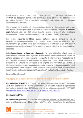 mezzi utilizzati per accompagnare i lavoratori sul luogo di lavoro, gli immobili
destinati ad accoglierli per la notte) come pure delle cose che ne costituiscono il
prodotto o il profitto”. Con la possibilità inoltre dell’applicazione della confisca per
l’equivalente su altri beni.
Viene aggiunto il delitto di intermediazione illecita e sfruttamento del lavoro
nell’elenco dei reati per i quali è possibile la confisca estesa o allargata. E lo stesso
reato (articolo 603 bis Cp) viene inserito anche tra quelli che implicano
responsabilità amministrativa in solido da parte degli enti che ne beneficiano.
Per quanto riguarda le vittime, queste potranno essere annoverate tra le
beneficiarie dell’indennizzo da fondo anti-tratta e per prevenire il fenomeno dello
sfruttamento, gli sportelli unici per l’immigrazione, le istituzioni e gli enti addetti
verranno annoverati tra i soggetti che potranno aderire alla Rete del lavoro agricolo
di qualità.
Infine l’accoglienza ai lavoratori stagionali: “le amministrazioni statali saranno
direttamente coinvolte nella vigilanza e nella tutela delle condizioni di lavoro nel
settore agricolo, attraverso un piano congiunto di interventi per l’accoglienza di
tutti i lavoratori impegnati nelle attività stagionali di raccolta dei prodotti agricoli.
L’obiettivo è tutelare la sicurezza e la dignità dei lavoratori ed evitare lo
sfruttamento ulteriore della manodopera anche straniera. Il piano sarà stabilito con il
coinvolgimento delle Regioni, delle province autonome e delle amministrazioni
locali nonché delle organizzazioni di terzo settore”. (Articolo di Corrado De Paolis).
Fonte:quotidianosicurezza.it
Clp, approvato in esame preliminare decreto attuazione direttiva 2014/27/UE
Clp e direttiva 2014/27/UE. Il Consiglio dei Ministri nella seduta n.90 del 13 novembre
2015 ha approvato in esame preliminare un decreto legislativo riguardante
l’attuazione della Direttiva 2014/27/Ue che allinea al Regolamento Clp 1272/2008
le direttive 92/58/CEE, 92/85/CEE, 94/33/CE, 98/24/CE e2004/37/CE.
Direttiva 2014/27/Ue
La direttiva in questione, pubblicata sulla Gazzetta Ufficiale Ue nel febbraio 2014,
allinea al Regolamento Clple citate direttive che riguardano in particolare
 