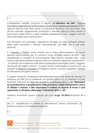 (...)
L’abrogazione sarebbe avvenuta a seguito dell’istituzione del SINP, il Sistema
Informativo Nazionale per la Prevenzione di infortuni e malattie professionali (istituito
appunto dall’art. 8 del Testo Unico), un importante strumento nato per fornire “dati
utili per orientare, programmare, pianificare e valutare l’efficacia della attività di
prevenzione degli infortuni e delle malattie professionali di tutti i soggetti coinvolti
nella tutela della salute dei lavoratori”.
Uno strumento che, purtroppo, rappresenta ad oggi una delle principali carenze
della nostra normativa: il decreto interministeriale, dal 2008, non è mai stato
emanato.
E l’ interpello n. 9/2014, aveva chiarito che in attesa dell'emanazione del nuovo
decreto interministeriale (art. 8, comma 4, D.Lgs. 81/2008) istitutivo del SINP - che
disciplinando le modalità di comunicazione degli infortuni avrebbe fatto “venir
meno le disposizioni relative al registro infortuni e le relative disposizioni sanzionatorie”
- le aziende che ricadevano nella sfera di applicazione del registro erano “soggette
alla tenuta del registro infortuni”. E questo mentre molte Regioni in questi anni, ad
esempio la Regione Lombardia e la Regione Veneto, avevano soppresso l’obbligo
di vidimazione del registro infortuni.
In questa situazione, complicata dall’impaludamento e dai ritardi del decreto di
istituzione del SINP (di cui parleremo nei prossimi giorni con un intervista a Cinzia
Frascheri), interviene ora ilDecreto Legislativo 14 settembre 2015, n. 151 “Disposizioni
di razionalizzazione e semplificazione delle procedure e degli adempimenti a carico
di cittadini e imprese e altre disposizioni in materia di rapporto di lavoro e pari
opportunità, in attuazione della legge 10 dicembre 2014, n. 183”.
Vediamo innanzitutto quanto indicato dal nuovo D.Lgs. 151/2015 all’articolo 20 e
21...
Art. 21 - Semplificazioni in materia di adempimenti formali concernenti gli
infortuni sul lavoro e le malattie professionali
(...)
 