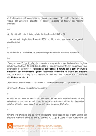 4. A decorrere dal novantesimo giorno successivo alla data di entrata in
vigore del presente decreto, e' abolito l'obbligo di tenuta del registro
infortuni.
(...)
Art. 20 - Modificazioni al decreto legislativo 9 aprile 2008, n. 81
1. Al decreto legislativo 9 aprile 2008, n. 81, sono apportate le seguenti
modificazioni:
(...)
h) all'articolo 53, comma 6, le parole «al registro infortuni ed» sono soppresse;
(...)
Dunque con il D.Lgs. 151/2015 si prevede la soppressione del riferimento al registro
infortuni nell’articolo 53 del D.Lgs. 81/2008 e - in coordinamento con quanto previsto
all'articolo 21, comma 4 – l’abolizione dell'obbligo di tenuta del registro infortuni a
decorrere dal novantesimo giorno successivo all'entrata in vigore del decreto
151/2015, entrato in vigore il 24 settembre 2015. Dunque l’abolizione sarà effettiva
dal 23 dicembre 2015.
Riportiamo per chiarezza l’articolo del TU, come corretto dal D.Lgs. 151/2015:
Articolo 53 - Tenuta della documentazione
(...)
6. Fino ai sei mesi successivi all’adozione del decreto interministeriale di cui
all’articolo 8 comma 4, del presente decreto restano in vigore le disposizioni
relative ai registri degli esposti ad agenti cancerogeni e biologici.
(...)
Rimane da chiedersi ora se l’aver anticipato l’abrogazione del registro prima del
decreto interministeriale ex art. 8, comma 4, D.Lgs. 81/2008 e dell’operatività del
 