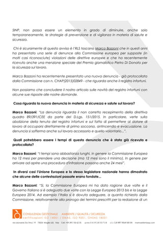SINP, non possa essere un elemento in grado di diminuire, anche solo
temporaneamente, le strategie di prevenzione e di vigilanza in materia di salute e
sicurezza.
Chi è sicuramente di questo avviso è l’RLS toscano Marco Bazzoni che in questi anni
ha presentato una serie di denunce alla Commissione europea per supposte (in
molti casi riconosciute) violazioni delle direttive europee e che ha recentemente
ricevuto anche una menzione speciale del Premio giornalistico Pietro Di Donato per
la sicurezza sul lavoro.
Marco Bazzoni ha recentemente presentato una nuova denuncia - già protocollata
dalla Commissione con n. CHAP(2015)02849 - che riguarda anche il registro infortuni.
Non possiamo che concludere il nostro articolo sulle novità del registro infortuni con
alcune sue risposte alle nostre domande.
Cosa riguarda la nuova denuncia in materia di sicurezza e salute sul lavoro?
Marco Bazzoni: “La denuncia riguarda il non corretto recepimento della direttiva
quadro 89/391/CEE da parte del D.Lgs. 151/2015. In particolare, verte sulla
abolizione della tenuta del registro infortuni e sul fatto di permettere al datore di
lavoro di occuparsi direttamente di primo soccorso, antincendio e evacuazione. La
denuncia si sofferma anche sul lavoro accessorio e quello volontario...”.
Quali potrebbero essere i tempi di questa denuncia che è stata già ricevuta e
protocollata?
Marco Bazzoni: “I tempi sono abbastanza lunghi, in genere la Commissione Europea
ha 12 mesi per prendere una decisione (ma 12 mesi sono il minimo). In genere per
arrivare ad aprire una procedura d'infrazione passano anche 24 mesi”.
In diversi casi l’Unione Europea e lo stesso legislatore nazionale hanno dimostrato
che alcune delle contestazioni passate erano fondate...
Marco Bazzoni: “Si, la Commissione Europea mi ha dato ragione due volte e il
Governo Italiano si è adeguato due volte con la Legge Europea 2013 bis e la Legge
Europea 2014. Ad esempio l’Italia si è dovuta adeguare, a quanto richiesto dalla
Commissione, relativamente alla proroga dei termini prescritti per la redazione di un
 