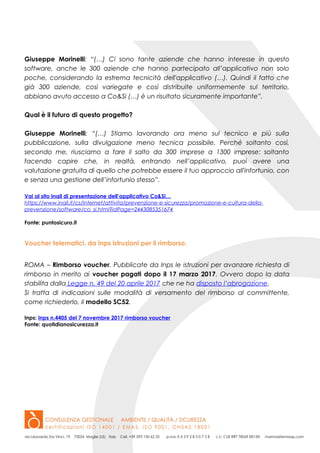 Giuseppe Morinelli: “(…) Ci sono tante aziende che hanno interesse in questo
software, anche le 300 aziende che hanno partecipato all’applicativo non solo
poche, considerando la estrema tecnicità dell'applicativo (…). Quindi il fatto che
già 300 aziende, così variegate e così distribuite uniformemente sul territorio,
abbiano avuto accesso a Co&Si (…) è un risultato sicuramente importante”.
Qual è il futuro di questo progetto?
Giuseppe Morinelli: “(…) Stiamo lavorando ora meno sul tecnico e più sulla
pubblicazione, sulla divulgazione meno tecnica possibile. Perché soltanto così,
secondo me, riusciamo a fare il salto da 300 imprese a 1300 imprese: soltanto
facendo capire che, in realtà, entrando nell’applicativo, puoi avere una
valutazione gratuita di quello che potrebbe essere il tuo approccio all'infortunio, con
e senza una gestione dell’infortunio stesso”.
Vai al sito Inail di presentazione dell’applicativo Co&Si…
https://www.inail.it/cs/internet/attivita/prevenzione-e-sicurezza/promozione-e-cultura-della-
prevenzione/software/co_si.html?idPage=2443085351674
Fonte: puntosicuro.it
Voucher telematici, da Inps istruzioni per il rimborso.
ROMA – Rimborso voucher. Pubblicate da Inps le istruzioni per avanzare richiesta di
rimborso in merito ai voucher pagati dopo il 17 marzo 2017. Ovvero dopo la data
stabilita dalla Legge n. 49 del 20 aprile 2017 che ne ha disposto l’abrogazione.
Si tratta di indicazioni sulle modalità di versamento del rimborso al committente,
come richiederlo, il modello SC52.
Inps: Inps n.4405 del 7 novembre 2017 rimborso voucher
Fonte: quotidianosicurezza.it
 