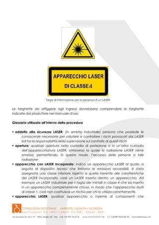 Targa di informazione per la presenza di un LASER
Le targhette da affiggere agli ingressi dovrebbero comprendere le targhette
indicate dal produttore nel manuale d'uso.
Glossario utilizzato all’interno della procedura
 addetto alla sicurezza LASER: (in ambito industriale) persona che possiede le
conoscenze necessarie per valutare e controllare i rischi provocati dai LASER
ed ha la responsabilità della supervisione sul controllo di questi rischi
 apertura: qualsiasi apertura nella custodia di protezione o in un’altra custodia
dell’apparecchiatura LASER, attraverso la quale la radiazione LASER viene
emessa, permettendo, in questo modo, l’accesso delle persone a tale
radiazione
 apparecchio con LASER incorporato: indica un apparecchio LASER al quale, a
seguito di dispositivi tecnici che limitano le emissioni accessibili, è stata
assegnata una classe inferiore rispetto a quella inerente alle caratteristiche
del LASER incorporato, cioè un LASER inserito dentro un apparecchio. Ad
esempio un LASER industriale per il taglio dei metalli in classe 4 che sia inserito
in un apparecchio completamente chiuso, in modo che l’apparecchio risulti
di classe 1, cioè non costituisca un rischio per chi lo utilizza correttamente.
 apparecchio LASER: qualsiasi apparecchio o insieme di componenti che
 