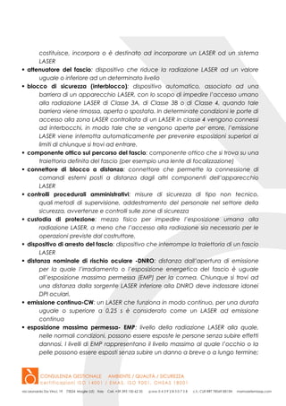 costituisce, incorpora o è destinato ad incorporare un LASER od un sistema
LASER
 attenuatore del fascio: dispositivo che riduce la radiazione LASER ad un valore
uguale o inferiore ad un determinato livello
 blocco di sicurezza (interblocco): dispositivo automatico, associato ad una
barriera di un apparecchio LASER, con lo scopo di impedire l’accesso umano
alla radiazione LASER di Classe 3A, di Classe 3B o di Classe 4, quando tale
barriera viene rimossa, aperta o spostata. In determinate condizioni le porte di
accesso alla zona LASER controllata di un LASER in classe 4 vengono connessi
ad interbocchi, in modo tale che se vengono aperte per errore, l’emissione
LASER viene interrotta automaticamente per prevenire esposizioni superiori ai
limiti di chiunque si trovi ad entrare.
 componente ottico sul percorso del fascio: componente ottico che si trova su una
traiettoria definita del fascio (per esempio una lente di focalizzazione)
 connettore di blocco a distanza: connettore che permette la connessione di
comandi esterni posti a distanza dagli altri componenti dell’apparecchio
LASER
 controlli procedurali amministrativi: misure di sicurezza di tipo non tecnico,
quali metodi di supervisione, addestramento del personale nel settore della
sicurezza, avvertenze e controlli sulle zone di sicurezza
 custodia di protezione: mezzo fisico per impedire l’esposizione umana alla
radiazione LASER, a meno che l’accesso alla radiazione sia necessario per le
operazioni previste dal costruttore.
 dispositivo di arresto del fascio: dispositivo che interrompe la traiettoria di un fascio
LASER
 distanza nominale di rischio oculare -DNRO: distanza dall’apertura di emissione
per la quale l’irradiamento o l’esposizione energetica del fascio è uguale
all’esposizione massima permessa (EMP) per la cornea. Chiunque si trovi ad
una distanza dalla sorgente LASER inferiore alla DNRO deve indossare idonei
DPI oculari.
 emissione continua-CW: un LASER che funziona in modo continuo, per una durata
uguale o superiore a 0,25 s è considerato come un LASER ad emissione
continua
 esposizione massima permessa- EMP: livello della radiazione LASER alla quale,
nelle normali condizioni, possono essere esposte le persone senza subire effetti
dannosi. I livelli di EMP rappresentano il livello massimo al quale l’occhio o la
pelle possono essere esposti senza subire un danno a breve o a lungo termine;
 