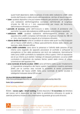 questi livelli dipendono dalla lunghezza d’onda della radiazione LASER, dalla
durata dell’impulso o dalla durata dell’esposizione, dal tipo di tessuto esposto.
 Laser: qualsiasi dispositivo che può essere realizzato per produrre o per amplificare
una radiazione elettromagnetica compresa nell’intervallo di lunghezze
d’onda tra 180 nm e 1 mm, essenzialmente per mezzo del fenomeno
dell’emissione stimolata controllata
 pannello di accesso: parte dell’involucro o della custodia di protezione che
permette l’accesso alla radiazione LASER quando viene rimossa o spostata
 radiazione LASER: qualsiasi radiazione elettromagnetica emessa da un
apparecchio LASER, compresa nell’intervallo di lunghezze d’onda tra 180 nm
e 1 mm, che è prodotta a seguito di un’emissione stimolata
 visione diretta del fascio: tutte le condizioni di visione nelle quali l’occhio è esposto
ad un fascio LASER diretto o riflesso specularmente diverse dalla visione, per
esempio, delle riflessioni diffuse
 zona LASER controllata: zona dove la presenza e l’attività delle persone al suo
interno sono regolate da apposite procedure di controllo e sottoposte a
sorveglianza al fine della protezione dai rischi da radiazione. Normalmente
nella zona LASER controllata la radiazione ottica supera i limiti di esposizione
ed al suo interno può esistere l’obbligo di indossare protezioni. La zona LASER
controllata è delimitata da barriere fisiche: pareti della stanza di utilizzo,
schermature dell’apparecchio.
 zona nominale di rischio oculare -ZNRO: zona all’interno della quale l’irradiamento
o l’esposizione energetica del fascio supera l’esposizione massima permessa
(EMP) per la cornea; essa include la possibilità di errato puntamento
accidentale del fascio LASER. Nella zona nominale di rischio oculare è
obbligatori indossare idonei DPI oculari.
VAI ALLA PROCEDURA GUIDATA ONLINE
(http://www.portaleagentifisici.it/fo_ro_artificiali_procedura_laser.php?lg=IT&id=792)
Fonte: PAF e puntosicuro.it
Smart working, online la procedura per l’invio degli accordi, guida e accesso.
ROMA – Lavoro agile – Smart working. È stata rilasciata il 15 novembre dal Ministero
del Lavoro ed è disponibile da tale data la piattaforma attraverso la quale le
aziende potranno inviare la documentazione riguardate gli accordi di lavoro.
 