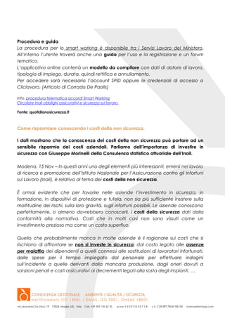 Procedura e guida
La procedura per lo smart working è disponibile tra i Servizi Lavoro del Ministero.
All’interno l’utente troverà anche una guida per l’uso e la registrazione e un forum
tematico.
L’applicativo online conterrà un modello da compilare con dati di datore di lavoro,
tipologia di impiego, durata, quindi rettifica e annullamento.
Per accedere sarà necessario l’account SPID oppure le credenziali di accesso a
Cliclavoro. (Articolo di Corrado De Paolis)
Info: procedura telematica accordi Smart Working
Circolare Inail obblighi assicurativi e sicurezza sul lavoro
Fonte: quotidianosicurezza.it
Come risparmiare conoscendo i costi della non sicurezza.
I dati mostrano che la conoscenza dei costi della non sicurezza può portare ad un
sensibile risparmio dei costi aziendali. Parliamo dell’importanza di investire in
sicurezza con Giuseppe Morinelli della Consulenza statistico attuariale dell’Inail.
Modena, 15 Nov – In questi anni uno degli elementi più interessanti, emersi nel lavoro
di ricerca e promozione dell’Istituto Nazionale per l’Assicurazione contro gli Infortuni
sul Lavoro (Inail), è relativo al tema dei costi della non sicurezza.
È ormai evidente che per favorire nelle aziende l’investimento in sicurezza, in
formazione, in dispositivi di protezione e tutela, non sia più sufficiente insistere sulla
moltitudine dei rischi, sulla loro gravità, sugli infortuni possibili. Le aziende conoscono
perfettamente, o almeno dovrebbero conoscerli, i costi della sicurezza dati dalla
conformità alla normativa. Costi che in molti casi non sono vissuti come un
investimento prezioso ma come un costo superfluo.
Quello che probabilmente manca in molte aziende è il ragionare sui costi che si
rischiano di affrontare se non si investe in sicurezza: dal costo legato alle assenze
per malattia dei dipendenti a quelli connessi alle sostituzioni di lavoratori infortunati,
dalle spese per il tempo impiegato dal personale per effettuare indagini
sull’incidente a quelle derivanti dalla mancata produzione, dagli oneri dovuti a
sanzioni penali e costi assicurativi ai decrementi legati alla sosta degli impianti, …
 