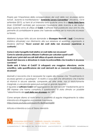 Proprio per l’importanza della consapevolezza dei costi della non sicurezza siamo
tornati, durante la manifestazione “ Ambiente Lavoro Convention” (Modena, 13/14
settembre 2017), sui temi di un’intervista fatta qualche anno fa a Maria Ilaria Barra
(Inail, CONTARP centrale) per conoscere l’evoluzione delle ricerche e dei risultati
dopo qualche anno di utilizzo di Co&Si, il software Inail pubblicato due anni fa che
permette di contabilizzare le spese che l’azienda sostiene per la mancata sicurezza
sul lavoro.
Abbiamo dunque fatto alcune domande a Giuseppe Morinelli ( Inail, Consulenza
statistico attuariale) con riferimento alla sua relazione al workshop organizzato a
Modena dall’Inail “Nuovi scenari dei costi della non sicurezza: esperienze a
confronto”.
Come è nato il progetto Inail relativo ai costi della non sicurezza?
Come le aziende possono utilizzare il software per calcolare questi costi?
Quali sono i primi dati raccolti dall’utilizzo di questo strumento?
Questi dati riescono a dimostrare in modo incontrovertibile che investire in sicurezza
conviene?
Quale sarà il futuro di Co&Si? Si svilupperà una maggiore attenzione, anche
scientifica, sulla quantificazione dei costi derivanti da un mancato investimento in
sicurezza?
Morinelli ci racconta che è necessario far capire alle imprese che “l'investimento in
sicurezza genera un guadagno”. In realtà ci sono dati che dimostrano che il rischio
di infortuni in alcune aziende, comparate ad altre simile, non è assolutamente
marginale, e una piccola spesa può portare un grande risparmio…
E riguardo al software Co&Si nell’aggregazione dei dati raccolti “mediamente per le
300 imprese che hanno compilato il questionario” è stato stimato un possibile
“abbattimento dei costi della non sicurezza del 18%”.
Come sempre diamo ai nostri lettori la possibilità di seguire integralmente la video
intervista e/o di leggerne una parziale trascrizione.
https://www.youtube.com/watch?v=BcRmemGj2E0
Articolo e intervista a cura di Tiziano Menduto
 