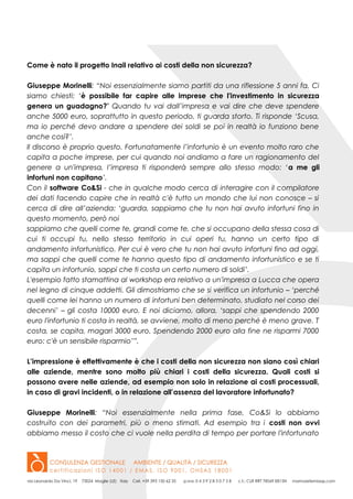 Come è nato il progetto Inail relativo ai costi della non sicurezza?
Giuseppe Morinelli: “Noi essenzialmente siamo partiti da una riflessione 5 anni fa. Ci
siamo chiesti: ‘è possibile far capire alle imprese che l'investimento in sicurezza
genera un guadagno?’ Quando tu vai dall’impresa e vai dire che deve spendere
anche 5000 euro, soprattutto in questo periodo, ti guarda storto. Ti risponde ‘Scusa,
ma io perché devo andare a spendere dei soldi se poi in realtà io funziono bene
anche così?’.
Il discorso è proprio questo. Fortunatamente l’infortunio è un evento molto raro che
capita a poche imprese, per cui quando noi andiamo a fare un ragionamento del
genere a un'impresa, l’impresa ti risponderà sempre allo stesso modo: ‘a me gli
infortuni non capitano’.
Con il software Co&Si - che in qualche modo cerca di interagire con il compilatore
dei dati facendo capire che in realtà c'è tutto un mondo che lui non conosce – si
cerca di dire all’azienda: ‘guarda, sappiamo che tu non hai avuto infortuni fino in
questo momento, però noi
sappiamo che quelli come te, grandi come te, che si occupano della stessa cosa di
cui ti occupi tu, nello stesso territorio in cui operi tu, hanno un certo tipo di
andamento infortunistico. Per cui è vero che tu non hai avuto infortuni fino ad oggi,
ma sappi che quelli come te hanno questo tipo di andamento infortunistico e se ti
capita un infortunio, sappi che ti costa un certo numero di soldi’.
L'esempio fatto stamattina al workshop era relativo a un'impresa a Lucca che opera
nel legno di cinque addetti. Gli dimostriamo che se si verifica un infortunio – ‘perché
quelli come lei hanno un numero di infortuni ben determinato, studiato nel corso dei
decenni’ – gli costa 10000 euro. E noi diciamo, allora, ‘sappi che spendendo 2000
euro l'infortunio ti costa in realtà, se avviene, molto di meno perché è meno grave. T
costa, se capita, magari 3000 euro. Spendendo 2000 euro alla fine ne risparmi 7000
euro: c'è un sensibile risparmio’”.
L’impressione è effettivamente è che i costi della non sicurezza non siano così chiari
alle aziende, mentre sono molto più chiari i costi della sicurezza. Quali costi si
possono avere nelle aziende, ad esempio non solo in relazione ai costi processuali,
in caso di gravi incidenti, o in relazione all’assenza del lavoratore infortunato?
Giuseppe Morinelli: “Noi essenzialmente nella prima fase, Co&Si lo abbiamo
costruito con dei parametri, più o meno stimati. Ad esempio tra i costi non ovvi
abbiamo messo il costo che ci vuole nella perdita di tempo per portare l'infortunato
 