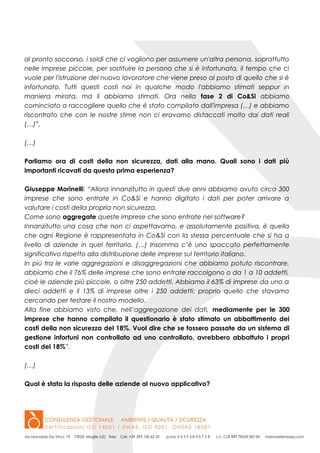al pronto soccorso, i soldi che ci vogliono per assumere un'altra persona, soprattutto
nelle imprese piccole, per sostituire la persona che si è infortunata, il tempo che ci
vuole per l'istruzione del nuovo lavoratore che viene preso al posto di quello che si è
infortunato. Tutti questi costi noi in qualche modo l'abbiamo stimati seppur in
maniera mirata, ma li abbiamo stimati. Ora nella fase 2 di Co&Si abbiamo
cominciato a raccogliere quello che è stato compilato dall'impresa (…) e abbiamo
riscontrato che con le nostre stime non ci eravamo distaccati molto dai dati reali
(…)”.
(…)
Parliamo ora di costi della non sicurezza, dati alla mano. Quali sono i dati più
importanti ricavati da questa prima esperienza?
Giuseppe Morinelli: “Allora innanzitutto in questi due anni abbiamo avuto circa 300
imprese che sono entrate in Co&Si e hanno digitato i dati per poter arrivare a
valutare i costi della propria non sicurezza.
Come sono aggregate queste imprese che sono entrate nel software?
Innanzitutto una cosa che non ci aspettavamo, e assolutamente positiva, è quella
che ogni Regione è rappresentata in Co&Si con la stessa percentuale che si ha a
livello di aziende in quel territorio. (…) Insomma c’è uno spaccato perfettamente
significativo rispetto alla distribuzione delle imprese sul territorio italiano.
In più tra le varie aggregazioni e disaggregazioni che abbiamo potuto riscontrare,
abbiamo che il 76% delle imprese che sono entrate raccolgono o da 1 a 10 addetti,
cioè le aziende più piccole, o oltre 250 addetti. Abbiamo il 63% di imprese da uno a
dieci addetti e il 13% di imprese oltre i 250 addetti: proprio quello che stavamo
cercando per testare il nostro modello.
Alla fine abbiamo visto che, nell’aggregazione dei dati, mediamente per le 300
imprese che hanno compilato il questionario è stato stimato un abbattimento dei
costi della non sicurezza del 18%. Vuol dire che se fossero passate da un sistema di
gestione infortuni non controllato ad uno controllato, avrebbero abbattuto i propri
costi del 18%”.
(…)
Qual è stata la risposta delle aziende al nuovo applicativo?
 