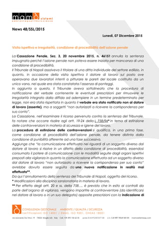 News 48/SSL/2015
Lunedì, 07 Dicembre 2015
Visita ispettiva e irregolarità, condizione di procedibilità dell’azione penale
La Cassazione Penale, Sez. 3, 20 novembre 2015, n. 46151 annulla la sentenza
impugnata perché l’azione penale non poteva essere iniziata per mancanza di una
condizione di procedibilità.
Il Tribunale di Napoli assolveva il titolare di una ditta individuale del settore edilizio, in
quanto, in occasione della visita ispettiva il datore di lavoro sul posto ove
operavano due lavoratori intenti a pitturare le pareti del locale costituito da un
unico vano, nel quale era stata constatata l’assenza di ponteggi.
In aggiunta a questo, il Tribunale aveva sottolineato che la procedura di
notificazione del verbale contenente le eventuali prescrizioni per rimuovere le
irregolarità integrato dalla diffida ad adempiere in un termine predeterminato per
legge, non era stata rispettata in quanto il verbale era stato notificato non al datore
di lavoro (assente), ma a soggetti “non autorizzati a ricevere la corrispondenza per
suo conto”.
La Cassazione, nell’esaminare il ricorso pervenuto contro la sentenza del Tribunale,
fa notare che occorre risalire agli artt. 19-24 della L 758/94* in tema di estinzione
delle contravvenzioni in materia di sicurezza e igiene del lavoro.
La procedura di estinzione delle contravvenzioni si qualifica, in una prima fase,
come condizione di procedibilità dell’azione penale, da tenere distinta dalla
condizione di punibilità afferente ad una fase successiva.
Aggiunge che “la comunicazione effettuata nei riguardi di un soggetto diverso dal
datore di lavoro si risolve in un difetto della condizione di procedibilità, essendosi
consumato il potere di comunicazione con le modalità seguite dagli organi ispettivi
preposti alla vigilanza in quanto la comunicazione effettuata ad un soggetto diverso
dal datore di lavoro “non autorizzato a ricevere la corrispondenza per suo conto”
avrebbe dovuto essere seguita da una nuova notificazione in realtà mai
effettuata**.
Da qui l’annullamento della sentenza del Tribunale di Napoli, oggetto del ricorso.
* Modificazioni alla disciplina sanzionatoria in materia di lavoro.
** Per effetto degli artt. 20 e ss. della 758…. è previsto che in esito ai controlli da
parte dell’organo di vigilanza, vengano impartite al contravventore (da identificarsi
nel datore di lavoro o in un suo delegato) apposite prescrizioni con la indicazione di
 