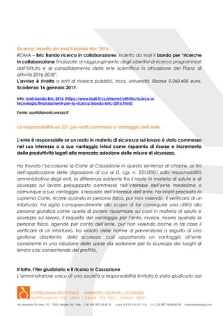 Ricerca, indetto da Inail il bando Bric 2016.
ROMA – Bric Bando ricerca in collaborazione. Indetto da Inail il bando per “ricerche
in collaborazione finalizzate al raggiungimento degli obiettivi di ricerca programmati
dall’Istituto e al consolidamento della rete scientifica in attuazione del Piano di
attività 2016-2018″.
L’avviso è rivolto a enti di ricerca pubblici, Irccs, università. Risorse 9.260.400 euro.
Scadenza 16 gennaio 2017.
Info: Inail bando Bric 2016 (https://www.inail.it/cs/internet/attivita/ricerca-e-
tecnologia/finanziamenti-per-la-ricerca/bando-bric-2016.html)
Fonte: quotidianosicurezza.it
La responsabilità ex 231 per reati commessi a vantaggio dell’ente.
L’ente è responsabile se un reato in materia di sicurezza sul lavoro è stato commesso
nel suo interesse o a suo vantaggio intesi come risparmio di risorse e incremento
della produttività legati alla mancata adozione delle misure di sicurezza.
Ha trovato l’occasione la Corte di Cassazione in questa sentenza di chiarire, ai fini
dell’applicazione delle disposizioni di cui al D. Lgs. n. 231/2001 sulla responsabilità
amministrativa degli enti, la differenza esistente fra il reato in materia di salute e di
sicurezza sul lavoro presupposto commesso nell’interesse dell’ente medesimo o
comunque a suo vantaggio. Il requisito dell’interesse dell’ente, ha infatti precisato la
suprema Corte, ricorre quando la persona fisica, pur non volendo il verificarsi di un
infortunio, ha agito consapevolmente allo scopo di far conseguire una utilità alla
persona giuridica come quella di potere risparmiare sui costi in materia di salute e
sicurezza sul lavoro. Il requisito del vantaggio per l’ente, invece, ricorre quando la
persona fisica, agendo per conto dell’ente, pur non volendo anche in tal caso il
verificarsi di un infortunio, ha violato delle norme di prevenzione a seguito di una
gestione disattenta della sicurezza così apportando un vantaggio all’ente
consistente in una riduzione delle spese da sostenere per la sicurezza dei luoghi di
lavoro così consentendo del profitto.
Il fatto, l’iter giudiziario e il ricorso in Cassazione
L’amministratore unico di una società a responsabilità limitata è stato giudicato dal
 