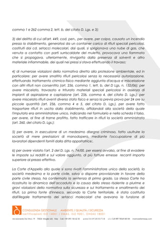 comma 1 e 262 comma 2, lett. b, del citato D. Lgs. e 3);
3) del delitto di cui all'art. 449, cod. pen., per avere, per colpa, causato un incendio
presso lo stabilimento, generatosi da un container carico di rifiuti speciali pericolosi,
costituiti dai cd. setacci molecolari, dai quali, si sprigionava una nube di gas, che
venuta a contatto con parti surriscaldate del muletto, provocava una fiammata
che si propagava, ulteriormente, rinvigorita dalla presenza di solventi e altro
materiale infiammabile, dei quali nei pressi si stava effettuando il travaso;
4) di numerose violazioni della normativa diretta alla protezione ambientale, ed in
particolare: per avere smaltito rifiuti pericolosi senza la necessaria autorizzazione,
effettuando trattamento chimico-fisico mediante aggiunta d'acqua e miscelazione
con altri rifiuti non consentita (art. 256, comma 1, lett. b, del D Lgs. n. 152/06); per
avere miscelato, travasato e triturato materiali speciali pericolosi in assenza di
impianti di aspirazione e captazione (art. 256, comma 4, del citato D. Lgs.); per
avere miscelato rifiuti aventi diverso stato fisico e senza la previa prova per 24 ore su
piccole quantità (art. 256, comma 4 e 5, del citato D. Lgs.), per avere fatto
trasportare rifiuti in uscita dallo stabilimento, affidandoli alla società della quale
l'imputato era amministratore unico, indicando nel formulario e nella scheda il falso,
per avere, al fine di trarne profitto, fatto trafficare in rifiuti la società amministrata
(art. 260, del citato D. Lgs.);
5) per avere, in esecuzione di un medesimo disegno criminoso, fatto usufruire la
società di mere prestazioni di manodopera, mediante l'occupazione di più
lavoratori dipendenti forniti dalla ditta appaltatrice;.
6) per avere violato l'art. 2 del D. Lgs. n. 74/00, per essersi avvalso, al fine di evadere
le imposte sui redditi e sul valore aggiunto, di più fatture emesse recanti importo
superiore al prezzo effettivo.
La Corte d'Appello alla quale si sono rivolti l'amministratore unico della società, la
società medesima e la parte civile, salvo a disporre provvisionale in favore della
parte civile stessa, ha confermato la sentenza di primo grado. La stessa Corte ha
ricostruito la dinamica dell’accaduto e la causa dello stesso risalente a plurime e
gravi violazioni della normativa sulla sicurezza e sul trattamento e smaltimento dei
rifiuti. La prima fonte d'innesco, secondo la Corte territoriale, è stata costituita
dall'illegale trattamento dei setacci molecolari che avevano la funzione di
 
