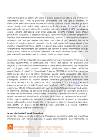 trattenere l'odore e il colore, che viene in origine aggiunto al GPL, al fine di renderne
accertabile con i sensi la presenza, considerato che tale gas si presenta, in
mancanza, pericolosamente inodore e incolore. Esaurita la loro funzione, gli stessi
setacci erano stati ceduti dalle aziende che li utilizzavano alla società di cui al
procedimento per lo smaltimento e poiché essi erano imbibiti di GPL non doveva
essere versata dell’acqua sugli stessi (secondo quanto indicato dallo stesso
produttore) in quanto, in presenza d'acqua, il gas trattenuto si sarebbe sprigionato
nell'aria. Tale materiale notevolmente pericoloso, lasciato a cielo aperto per giorni
all'interno del cassone, aveva sviluppato una nube di gas, peraltro inodore e
incolore, la quale entrata in contatto, con le parti calde del motore diesel di un
muletto, inopportunamente posto nei pressi, procurava l'esplosione che veniva
ulteriormente implementata dal contatto con solventi e vernici infiammabili, che gli
operai erano intenti a travasare all'aperto non molto distante, dopo che in un
precedente incendio era andato distrutto il sistema d'aspirazione.
Avverso la sentenza d'appello hanno proposto ricorso per cassazione l'imputato e la
società. Quest’ultima, in particolare, fra i motivi del ricorso, ha avanzata una
illogicità e una mancanza di motivazione in punto di riconoscimento dell'interesse o
del vantaggio della persona giuridica, giudicata responsabile dell'illecito
amministrativo di cui all'art. 25-septies del D. Lgs. n. 231/2001. La società ricorrente ha
fatto notare che ove la Corte territoriale avesse posto attenzione alle carte
processuali, avrebbe dovuto concludere che nessun risparmio di spesa ne era
conseguito, avendo la società sempre dedicato particolare attenzione alla
sicurezza dei lavoratori in quanto era stato adottato il DVR e il DUVRI e tutti i
lavoratori erano formati ed informati, nonché dotati di DPI. L'utilizzo di una società
esterna per attività di facchinaggio non aveva comportato alcun risparmio di spesa.
In definitiva, errando, la sentenza aveva ritenuto che al verificarsi dell'evento
dovesse necessariamente corrispondere un'assenza di predisposizione di cautele e,
quindi, un mancato investimento in materia di sicurezza ed ambientale. La società,
inoltre, aveva predisposto adeguati modelli organizzativi, strumenti e procedure
idonei ad impedire eventi infortunistici e non poteva essere chiamata a rispondere
solo perché un evento di tal fatta si fosse verificato o si fossero registrate
manchevolezze da parte di qualcuno.
Le decisioni della Corte di Cassazione
Entrambi i ricorsi, secondo la Corte di Cassazione, a cagione della loro manifesta
infondatezza, non hanno superato il vaglio d'ammissibilità. Con riferimento, in
 