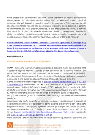 nella prospettiva patrimoniale dell'ente, come risparmio di risorse economiche
conseguente alla mancata predisposizione dei procedimenti e dei presidi di
sicurezza (dai più basilari e generici, quali la formazione e l'informazione, ai più
specifici e settoriali), nonché alla generalizzata violazione della disciplina regolante
lo smaltimento dei rifiuti speciali pericolosi, e alla predisposizione, infine, di schemi
fraudolenti fiscali oltre che come incremento economico conseguente all'aumento
della produttività, non ostacolata dal rispetto della normativa prevenzionale e di
quella regolante lo specifico settore lavorativo. (Articolo di Gerardo Porreca)
Corte di Cassazione - Sezione IV Penale - Sentenza n. 31210 del 20 luglio 2016 (u. p. 19 maggio 2016)
- Pres. Piccialli – Est. Grasso - Ric. M. G.. - L’ente è responsabile se un reato in materia di sicurezza sul
lavoro è stato commesso nel suo interesse o a suo vantaggio intesi come risparmio di risorse e
incremento della produttività legati alla mancata adozione delle dovute misure di sicurezza.
Fonte: puntosicuro.it
Cruscotti infortuni e accesso Rls, circolare Inail
ROMA – Cruscotto infortuni. Pubblicata da Inail la circolare 45 del 30 novembre 2016
Abolizione Registro infortuni. Accesso ai dati contenuti nel “Cruscotto infortuni” da
parte dei rappresentanti dei lavoratori per la sicurezza (aziendali e territoriali).
Circolare che informa come gli Rls non siano inclusi tra le figure abilitate a consultate
il cruscotto e che quindi debbano informarsi attraverso il datore di lavoro.
Come riscontrabile anche leggendo le circolari n.92 del 23 dicembre 2015 e n.31 del
2 settembre 2016 Inail ricorda che l’Rls non è annoverato tra le figure ammesse alla
consultazione diretta del Cruscotto infortuni. Ciò ovviamente non preclude il diritto
degli Rsl secondo la normativa corrente sulla sicurezza sul lavoro di essere informati
su infortuni e malattie professionali del luogo di lavoro del quale si occupano.
Da qui, Inail ricorda, grava “sui datori di lavoro l’obbligo di favorire la fruibilità delle
predette
informazioni da parte degli Rls, a esempio mediante visualizzazione o stampa di
copia delle schermate dell’applicativo, come peraltro già avveniva con l’abrogato
Registro cartaceo”. Per quanto riguarda ancora gli obblighi del datore di lavoro,
rimane ovviamente invariato l’obbligo di denuncia di infortunio, ai sensi dell’articolo
53 del Decreto del Presidente della Repubblica 30 giugno 1965, n. 1124, modificato
dal D.lgs. 151/2015, articolo 21 comma 1, lett. b).
Nella circolare l’Istituto riassume infine le tappe recenti riguardanti l’abolizione del
 