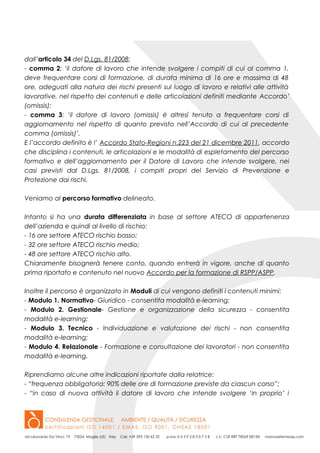 dall’articolo 34 del D.Lgs. 81/2008:
- comma 2: ‘il datore di lavoro che intende svolgere i compiti di cui al comma 1,
deve frequentare corsi di formazione, di durata minima di 16 ore e massima di 48
ore, adeguati alla natura dei rischi presenti sul luogo di lavoro e relativi alle attività
lavorative, nel rispetto dei contenuti e delle articolazioni definiti mediante Accordo’
(omissis);
- comma 3: ‘il datore di lavoro (omissis) è altresì tenuto a frequentare corsi di
aggiornamento nel rispetto di quanto previsto nell’Accordo di cui al precedente
comma (omissis)’.
E l’accordo definito è l’ Accordo Stato-Regioni n.223 del 21 dicembre 2011, accordo
che disciplina i contenuti, le articolazioni e le modalità di espletamento del percorso
formativo e dell’aggiornamento per il Datore di Lavoro che intende svolgere, nei
casi previsti dal D.Lgs. 81/2008, i compiti propri del Servizio di Prevenzione e
Protezione dai rischi.
Veniamo al percorso formativo delineato.
Intanto si ha una durata differenziata in base al settore ATECO di appartenenza
dell’azienda e quindi al livello di rischio:
- 16 ore settore ATECO rischio basso;
- 32 ore settore ATECO rischio medio;
- 48 ore settore ATECO rischio alto.
Chiaramente bisognerà tenere conto, quando entrerà in vigore, anche di quanto
prima riportato e contenuto nel nuovo Accordo per la formazione di RSPP/ASPP.
Inoltre il percorso è organizzato in Moduli di cui vengono definiti i contenuti minimi:
- Modulo 1. Normativo- Giuridico - consentita modalità e-learning;
- Modulo 2. Gestionale- Gestione e organizzazione della sicurezza - consentita
modalità e-learning;
- Modulo 3. Tecnico - Individuazione e valutazione dei rischi - non consentita
modalità e-learning;
- Modulo 4. Relazionale - Formazione e consultazione dei lavoratori - non consentita
modalità e-learning.
Riprendiamo alcune altre indicazioni riportate dalla relatrice:
- “frequenza obbligatoria: 90% delle ore di formazione previste da ciascun corso”;
- “in caso di nuova attività il datore di lavoro che intende svolgere ‘in proprio’ i
 