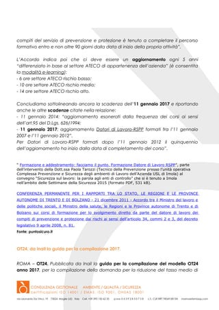 compiti del servizio di prevenzione e protezione è tenuto a completare il percorso
formativo entro e non oltre 90 giorni dalla data di inizio della propria attività”.
L’Accordo indica poi che ci deve essere un aggiornamento ogni 5 anni
“differenziato in base al settore ATECO di appartenenza dell’azienda” (è consentita
la modalità e-learning):
- 6 ore settore ATECO rischio basso;
- 10 ore settore ATECO rischio medio;
- 14 ore settore ATECO rischio alto.
Concludiamo sottolineando ancora la scadenza dell’11 gennaio 2017 e riportando
anche le altre scadenze citate nella relazione:
- 11 gennaio 2014: “aggiornamento esonerati dalla frequenza dei corsi ai sensi
dell’art.95 del D.Lgs. 626/1994;
- 11 gennaio 2017: aggiornamento Datori di Lavoro-RSPP formati fra l’11 gennaio
2007 e l’11 gennaio 2012”.
Per Datori di Lavoro-RSPP formati dopo l’11 gennaio 2012 il quinquennio
dell’aggiornamento ha inizio dalla data di completamento del corso”.
“ Formazione e addestramento: facciamo il punto. Formazione Datore di Lavoro RSPP”, parte
dell’intervento della Dott.ssa Paola Tarozzi (Tecnico della Prevenzione presso l’unità operativa
Complessa Prevenzione e Sicurezza degli ambienti di Lavoro dell’Azienda USL di Imola) al
convegno “Sicurezza sul lavoro: la parola agli enti di controllo” che si è tenuto a Imola
nell’ambito delle Settimane della Sicurezza 2015 (formato PDF, 531 kB).
CONFERENZA PERMANENTE PER I RAPPORTI TRA LO STATO, LE REGIONI E LE PROVINCE
AUTONOME DI TRENTO E DI BOLZANO - 21 dicembre 2011 - Accordo tra il Ministro del lavoro e
delle politiche sociali, il Ministro della salute, le Regioni e le Province autonome di Trento e di
Bolzano sui corsi di formazione per lo svolgimento diretto da parte del datore di lavoro dei
compiti di prevenzione e protezione dai rischi ai sensi dell’articolo 34, commi 2 e 3, del decreto
legislativo 9 aprile 2008, n. 81.
Fonte: puntosicuro.it
OT24, da Inail la guida per la compilazione 2017.
ROMA – OT24. Pubblicata da Inail la guida per la compilazione del modello OT24
anno 2017, per la compilazione della domanda per la riduzione del tasso medio di
 