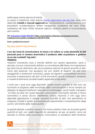 tariffa dopo il primo biennio di attività.
La guida è pubblicata nella sezione Premio assicurativo del sito Inail, dove sono
disponibili modelli e manuali aggiornati su: autoliquidazione, autoliquidazione anni
precedenti, autoliquidazione settore navigazione, oscillazione del tasso OT/20,
oscillazione del tasso OT/24, riduzione agricoli, riduzione premio e comunicazione
dati marittimi.
Info: Inail guida modello OT24 2017 (https://www.inail.it/cs/internet/comunicazione/avvisi-e-
scadenze/avviso-guida-compilazione-ot24-2017.html)
Fonte: quotidianosicurezza.it
Big data significa big problems!
L’uso dei mezzi di comunicazione di massa e la cattura su scala planetaria di dati
personali pone in maniera drammatica il problema della acquisizione e gestione
sicura dei cosiddetti “big data”.
PREMESSA
Vediamo innanzitutto cosa si intende definire con questa espressione, usata e
abusata, ma non chiaramente definita. La commissione LIBE ritiene che l’espressione
big data faccia riferimento alla accumulazione ripetuta di grandi quantità di dati,
inclusi dati personali, che giungono da una varietà di sorgenti; tali dati sono
assoggettati a trattamenti automatici, grazie ad algoritmi computerizzati tecniche
avanzate di elaborazione dei dati, al fine di produrre alcune correlazioni, tendenze
e modelli di riferimento (modelli analitici applicabili ai big data).
I motivi per i quali sono oggi disponibili queste enormi quantità di dati sono da
ricondurre al progresso delle tecnologie della comunicazione e all’uso sempre più
allargato di apparati elettronici, dispositivi di monitoraggio, social media, transazioni
via Web ed altre reti; questi dispositivi comunicano informazioni talvolta in forma
automatica e senza alcuna interferenza umana, facendo sì che oggi siano
disponibili gigantesche e sempre crescenti quantità di dati, che permettono di
sviluppare modelli in grado di inquadrare ed approfondire il comportamento degli
uomini, nell’ambito della nostra società.
Le grandi aziende, e perfino i governi, non hanno esitato a fare uso di queste grandi
quantità di dati, con relativi algoritmi di valutazione, sia per usi positivi, come ad
esempio lo stimolo della concorrenza, l’innovazione, la predizione delle tendenze
 
