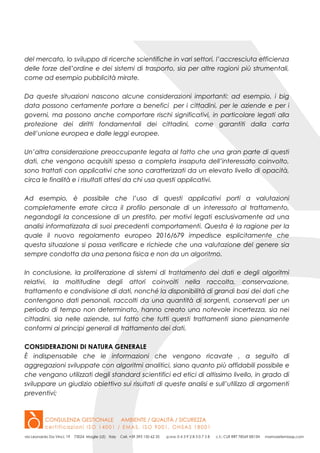 del mercato, lo sviluppo di ricerche scientifiche in vari settori, l’accresciuta efficienza
delle forze dell’ordine e dei sistemi di trasporto, sia per altre ragioni più strumentali,
come ad esempio pubblicità mirate.
Da queste situazioni nascono alcune considerazioni importanti: ad esempio, i big
data possono certamente portare a benefici per i cittadini, per le aziende e per i
governi, ma possono anche comportare rischi significativi, in particolare legati alla
protezione dei diritti fondamentali dei cittadini, come garantiti dalla carta
dell’unione europea e dalle leggi europee.
Un’altra considerazione preoccupante legata al fatto che una gran parte di questi
dati, che vengono acquisiti spesso a completa insaputa dell’interessato coinvolto,
sono trattati con applicativi che sono caratterizzati da un elevato livello di opacità,
circa le finalità e i risultati attesi da chi usa questi applicativi.
Ad esempio, è possibile che l’uso di questi applicativi porti a valutazioni
completamente errate circa il profilo personale di un interessato al trattamento,
negandogli la concessione di un prestito, per motivi legati esclusivamente ad una
analisi informatizzata di suoi precedenti comportamenti. Questa è la ragione per la
quale il nuovo regolamento europeo 2016/679 impedisce esplicitamente che
questa situazione si possa verificare e richiede che una valutazione del genere sia
sempre condotta da una persona fisica e non da un algoritmo.
In conclusione, la proliferazione di sistemi di trattamento dei dati e degli algoritmi
relativi, la moltitudine degli attori coinvolti nella raccolta, conservazione,
trattamento e condivisione di dati, nonché la disponibilità di grandi basi dei dati che
contengono dati personali, raccolti da una quantità di sorgenti, conservati per un
periodo di tempo non determinato, hanno creato una notevole incertezza, sia nei
cittadini, sia nelle aziende, sul fatto che tutti questi trattamenti siano pienamente
conformi ai principi generali di trattamento dei dati.
CONSIDERAZIONI DI NATURA GENERALE
È indispensabile che le informazioni che vengono ricavate , a seguito di
aggregazioni sviluppate con algoritmi analitici, siano quanto più affidabili possibile e
che vengano utilizzati degli standard scientifici ed etici di altissimo livello, in grado di
sviluppare un giudizio obiettivo sui risultati di queste analisi e sull’utilizzo di argomenti
preventivi;
 