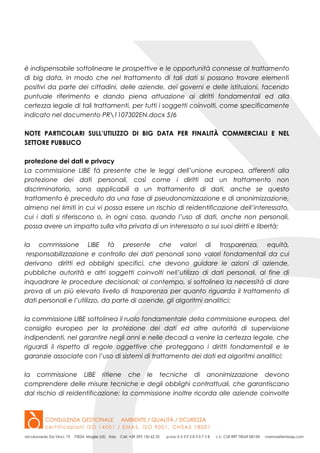 è indispensabile sottolineare le prospettive e le opportunità connesse al trattamento
di big data, in modo che nel trattamento di tali dati si possano trovare elementi
positivi da parte dei cittadini, delle aziende, dei governi e delle istituzioni, facendo
puntuale riferimento e dando piena attuazione ai diritti fondamentali ed alla
certezza legale di tali trattamenti, per tutti i soggetti coinvolti, come specificamente
indicato nel documento PR1107302EN.docx 5/6
NOTE PARTICOLARI SULL’UTILIZZO DI BIG DATA PER FINALITÀ COMMERCIALI E NEL
SETTORE PUBBLICO
protezione dei dati e privacy
La commissione LIBE fà presente che le leggi dell’unione europea, afferenti alla
protezione dei dati personali, così come i diritti ad un trattamento non
discriminatorio, sono applicabili a un trattamento di dati, anche se questo
trattamento è preceduto da una fase di pseudonomizzazione e di anonimizzazione,
almeno nei limiti in cui vi possa essere un rischio di reidentificazione dell’interessato,
cui i dati si riferiscono o, in ogni caso, quando l’uso di dati, anche non personali,
possa avere un impatto sulla vita privata di un interessato o sui suoi diritti e libertà;
la commissione LIBE fà presente che valori di trasparenza, equità,
responsabilizzazione e controllo dei dati personali sono valori fondamentali da cui
derivano diritti ed obblighi specifici, che devono guidare le azioni di aziende,
pubbliche autorità e altri soggetti coinvolti nell’utilizzo di dati personali, al fine di
inquadrare le procedure decisionali; al contempo, si sottolinea la necessità di dare
prova di un più elevato livello di trasparenza per quanto riguarda il trattamento di
dati personali e l’utilizzo, da parte di aziende, gli algoritmi analitici;
la commissione LIBE sottolinea il ruolo fondamentale della commissione europea, del
consiglio europeo per la protezione dei dati ed altre autorità di supervisione
indipendenti, nel garantire negli anni e nelle decadi a venire la certezza legale, che
riguardi il rispetto di regole oggettive che proteggano i diritti fondamentali e le
garanzie associate con l’uso di sistemi di trattamento dei dati ed algoritmi analitici;
la commissione LIBE ritiene che le tecniche di anonimizzazione devono
comprendere delle misure tecniche e degli obblighi contrattuali, che garantiscano
dal rischio di reidentificazione; la commissione inoltre ricorda alle aziende coinvolte
 