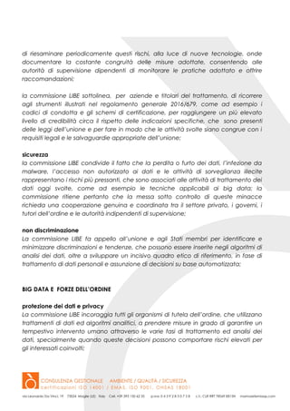 di riesaminare periodicamente questi rischi, alla luce di nuove tecnologie, onde
documentare la costante congruità delle misure adottate, consentendo alle
autorità di supervisione dipendenti di monitorare le pratiche adottato e offrire
raccomandazioni;
la commissione LIBE sottolinea, per aziende e titolari del trattamento, di ricorrere
agli strumenti illustrati nel regolamento generale 2016/679, come ad esempio i
codici di condotta e gli schemi di certificazione, per raggiungere un più elevato
livello di credibilità circa il rispetto delle indicazioni specifiche, che sono presenti
delle leggi dell’unione e per fare in modo che le attività svolte siano congrue con i
requisiti legali e le salvaguardie appropriate dell’unione;
sicurezza
la commissione LIBE condivide il fatto che la perdita o furto dei dati, l’infezione da
malware, l’accesso non autorizzato ai dati e le attività di sorveglianza illecite
rappresentano i rischi più pressanti, che sono associati alle attività di trattamento dei
dati oggi svolte, come ad esempio le tecniche applicabili ai big data; la
commissione ritiene pertanto che la messa sotto controllo di queste minacce
richieda una cooperazione genuina e coordinata tra il settore privato, i governi, i
tutori dell’ordine e le autorità indipendenti di supervisione;
non discriminazione
La commissione LIBE fa appello all’unione e agli Stati membri per identificare e
minimizzare discriminazioni e tendenze, che possono essere inserite negli algoritmi di
analisi dei dati, oltre a sviluppare un incisivo quadro etico di riferimento, in fase di
trattamento di dati personali e assunzione di decisioni su base automatizzata;
BIG DATA E FORZE DELL’ORDINE
protezione dei dati e privacy
La commissione LIBE incoraggia tutti gli organismi di tutela dell’ordine, che utilizzano
trattamenti di dati ed algoritmi analitici, a prendere misure in grado di garantire un
tempestivo intervento umano attraverso le varie fasi di trattamento ed analisi dei
dati, specialmente quando queste decisioni possono comportare rischi elevati per
gli interessati coinvolti;
 