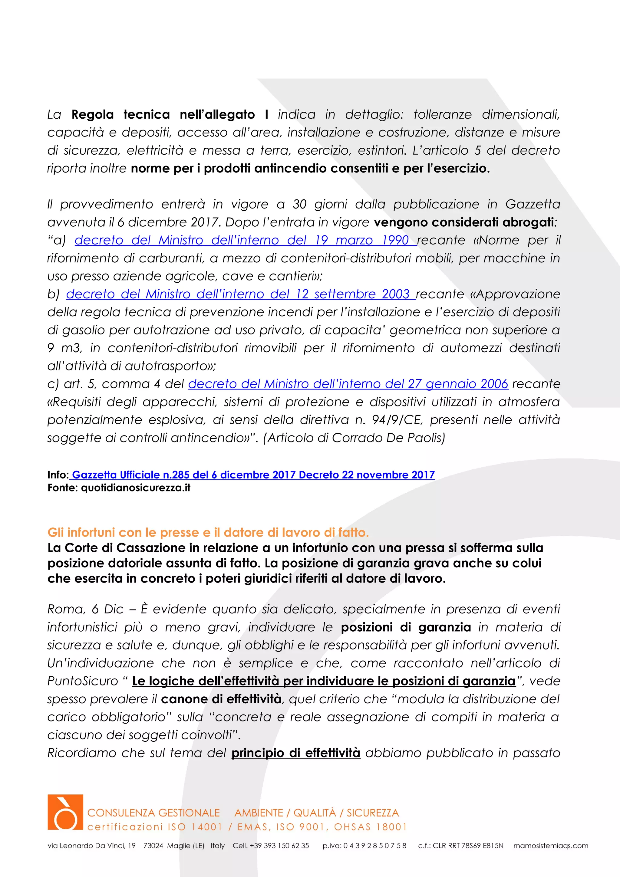 La Regola tecnica nell’allegato I indica in dettaglio: tolleranze dimensionali,
capacità e depositi, accesso all’area, installazione e costruzione, distanze e misure
di sicurezza, elettricità e messa a terra, esercizio, estintori. L’articolo 5 del decreto
riporta inoltre norme per i prodotti antincendio consentiti e per l’esercizio.
Il provvedimento entrerà in vigore a 30 giorni dalla pubblicazione in Gazzetta
avvenuta il 6 dicembre 2017. Dopo l’entrata in vigore vengono considerati abrogati:
“a) decreto del Ministro dell’interno del 19 marzo 1990 recante «Norme per il
rifornimento di carburanti, a mezzo di contenitori-distributori mobili, per macchine in
uso presso aziende agricole, cave e cantieri»;
b) decreto del Ministro dell’interno del 12 settembre 2003 recante «Approvazione
della regola tecnica di prevenzione incendi per l’installazione e l’esercizio di depositi
di gasolio per autotrazione ad uso privato, di capacita’ geometrica non superiore a
9 m3, in contenitori-distributori rimovibili per il rifornimento di automezzi destinati
all’attività di autotrasporto»;
c) art. 5, comma 4 del decreto del Ministro dell’interno del 27 gennaio 2006 recante
«Requisiti degli apparecchi, sistemi di protezione e dispositivi utilizzati in atmosfera
potenzialmente esplosiva, ai sensi della direttiva n. 94/9/CE, presenti nelle attività
soggette ai controlli antincendio»”. (Articolo di Corrado De Paolis)
Info: Gazzetta Ufficiale n.285 del 6 dicembre 2017 Decreto 22 novembre 2017
Fonte: quotidianosicurezza.it
Gli infortuni con le presse e il datore di lavoro di fatto.
La Corte di Cassazione in relazione a un infortunio con una pressa si sofferma sulla
posizione datoriale assunta di fatto. La posizione di garanzia grava anche su colui
che esercita in concreto i poteri giuridici riferiti al datore di lavoro.
Roma, 6 Dic – È evidente quanto sia delicato, specialmente in presenza di eventi
infortunistici più o meno gravi, individuare le posizioni di garanzia in materia di
sicurezza e salute e, dunque, gli obblighi e le responsabilità per gli infortuni avvenuti.
Un’individuazione che non è semplice e che, come raccontato nell’articolo di
PuntoSicuro “ Le logiche dell’effettività per individuare le posizioni di garanzia”, vede
spesso prevalere il canone di effettività, quel criterio che “modula la distribuzione del
carico obbligatorio” sulla “concreta e reale assegnazione di compiti in materia a
ciascuno dei soggetti coinvolti”.
Ricordiamo che sul tema del principio di effettività abbiamo pubblicato in passato
 