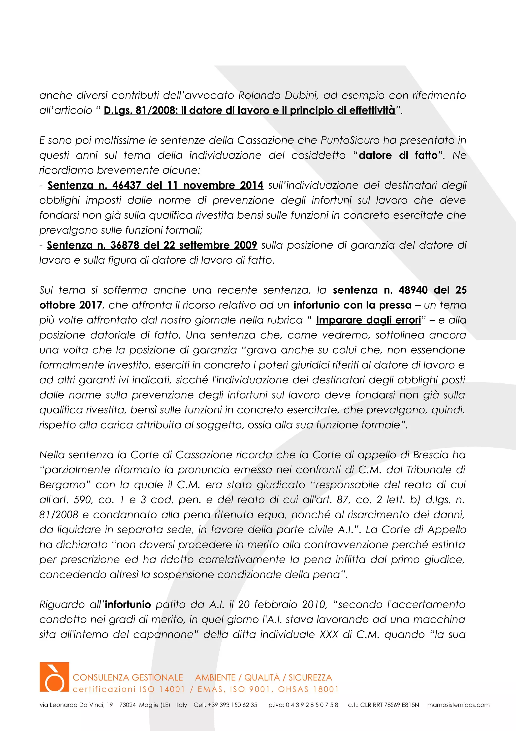anche diversi contributi dell’avvocato Rolando Dubini, ad esempio con riferimento
all’articolo “ D.Lgs. 81/2008: il datore di lavoro e il principio di effettività”.
E sono poi moltissime le sentenze della Cassazione che PuntoSicuro ha presentato in
questi anni sul tema della individuazione del cosiddetto “datore di fatto”. Ne
ricordiamo brevemente alcune:
- Sentenza n. 46437 del 11 novembre 2014 sull’individuazione dei destinatari degli
obblighi imposti dalle norme di prevenzione degli infortuni sul lavoro che deve
fondarsi non già sulla qualifica rivestita bensì sulle funzioni in concreto esercitate che
prevalgono sulle funzioni formali;
- Sentenza n. 36878 del 22 settembre 2009 sulla posizione di garanzia del datore di
lavoro e sulla figura di datore di lavoro di fatto.
Sul tema si sofferma anche una recente sentenza, la sentenza n. 48940 del 25
ottobre 2017, che affronta il ricorso relativo ad un infortunio con la pressa – un tema
più volte affrontato dal nostro giornale nella rubrica “ Imparare dagli errori” – e alla
posizione datoriale di fatto. Una sentenza che, come vedremo, sottolinea ancora
una volta che la posizione di garanzia “grava anche su colui che, non essendone
formalmente investito, eserciti in concreto i poteri giuridici riferiti al datore di lavoro e
ad altri garanti ivi indicati, sicché l'individuazione dei destinatari degli obblighi posti
dalle norme sulla prevenzione degli infortuni sul lavoro deve fondarsi non già sulla
qualifica rivestita, bensì sulle funzioni in concreto esercitate, che prevalgono, quindi,
rispetto alla carica attribuita al soggetto, ossia alla sua funzione formale”.
Nella sentenza la Corte di Cassazione ricorda che la Corte di appello di Brescia ha
“parzialmente riformato la pronuncia emessa nei confronti di C.M. dal Tribunale di
Bergamo” con la quale il C.M. era stato giudicato “responsabile del reato di cui
all'art. 590, co. 1 e 3 cod. pen. e del reato di cui all'art. 87, co. 2 lett. b) d.lgs. n.
81/2008 e condannato alla pena ritenuta equa, nonché al risarcimento dei danni,
da liquidare in separata sede, in favore della parte civile A.I.”. La Corte di Appello
ha dichiarato “non doversi procedere in merito alla contravvenzione perché estinta
per prescrizione ed ha ridotto correlativamente la pena inflitta dal primo giudice,
concedendo altresì la sospensione condizionale della pena”.
Riguardo all’infortunio patito da A.I. il 20 febbraio 2010, “secondo l'accertamento
condotto nei gradi di merito, in quel giorno l'A.I. stava lavorando ad una macchina
sita all'interno del capannone” della ditta individuale XXX di C.M. quando “la sua
 
