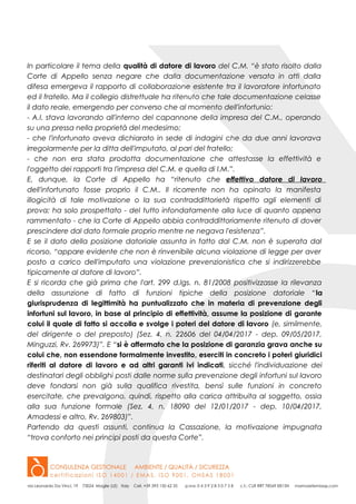 In particolare il tema della qualità di datore di lavoro del C.M. “è stato risolto dalla
Corte di Appello senza negare che dalla documentazione versata in atti dalla
difesa emergeva il rapporto di collaborazione esistente tra il lavoratore infortunato
ed il fratello. Ma il collegio distrettuale ha ritenuto che tale documentazione celasse
il dato reale, emergendo per converso che al momento dell'infortunio:
- A.I. stava lavorando all'interno del capannone della impresa del C.M., operando
su una pressa nella proprietà del medesimo;
- che l'infortunato aveva dichiarato in sede di indagini che da due anni lavorava
irregolarmente per la ditta dell'imputato, al pari del fratello;
- che non era stata prodotta documentazione che attestasse la effettività e
l'oggetto dei rapporti tra l'impresa del C.M. e quella di I.M.”.
E, dunque, la Corte di Appello ha “ritenuto che effettivo datore di lavoro
dell'infortunato fosse proprio il C.M.. Il ricorrente non ha opinato la manifesta
illogicità di tale motivazione o la sua contraddittorietà rispetto agli elementi di
prova; ha solo prospettato - del tutto infondatamente alla luce di quanto appena
rammentato - che la Corte di Appello abbia contraddittoriamente ritenuto di dover
prescindere dal dato formale proprio mentre ne negava l'esistenza”.
E se il dato della posizione datoriale assunta in fatto dal C.M. non è superata dal
ricorso, “appare evidente che non è rinvenibile alcuna violazione di legge per aver
posto a carico dell'imputato una violazione prevenzionistica che si indirizzerebbe
tipicamente al datore di lavoro”.
E si ricorda che già prima che l'art. 299 d.lgs. n. 81/2008 positivizzasse la rilevanza
della assunzione di fatto di funzioni tipiche della posizione datoriale “la
giurisprudenza di legittimità ha puntualizzato che in materia di prevenzione degli
infortuni sul lavoro, in base al principio di effettività, assume la posizione di garante
colui il quale di fatto si accolla e svolge i poteri del datore di lavoro (e, similmente,
del dirigente o del preposto) (Sez. 4, n. 22606 del 04/04/2017 - dep. 09/05/2017,
Minguzzi, Rv. 269973)”. E “si è affermato che la posizione di garanzia grava anche su
colui che, non essendone formalmente investito, eserciti in concreto i poteri giuridici
riferiti al datore di lavoro e ad altri garanti ivi indicati, sicché l'individuazione dei
destinatari degli obblighi posti dalle norme sulla prevenzione degli infortuni sul lavoro
deve fondarsi non già sulla qualifica rivestita, bensì sulle funzioni in concreto
esercitate, che prevalgono, quindi, rispetto alla carica attribuita al soggetto, ossia
alla sua funzione formale (Sez. 4, n. 18090 del 12/01/2017 - dep. 10/04/2017,
Amadessi e altro, Rv. 269803)”.
Partendo da questi assunti, continua la Cassazione, la motivazione impugnata
“trova conforto nei principi posti da questa Corte”.
 