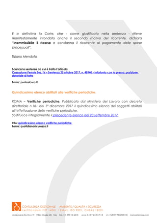 E in definitiva la Corte, che - come giustificato nella sentenza - ritiene
manifestamente infondato anche il secondo motivo del ricorrente, dichiara
“inammissibile il ricorso e condanna il ricorrente al pagamento delle spese
processuali”.
Tiziano Menduto
Scarica la sentenza da cui è tratto l’articolo:
Cassazione Penale Sez. IV – Sentenza 25 ottobre 2017, n. 48940 - Infortunio con la pressa: posizione
datoriale di fatto
Fonte: puntosicuro.it
Quindicesimo elenco abilitati alle verifiche periodiche.
ROMA – Verifiche periodiche. Pubblicato dal Ministero del Lavoro con decreto
direttoriale n.101 del 1° dicembre 2017 il quindicesimo elenco dei soggetti abilitati
all’effettuazione delle verifiche periodiche.
Sostituisce integralmente il precedente elenco del 20 settembre 2017.
Info: quindicesimo elenco verifiche periodiche
Fonte: quotidianosicurezza.it
 