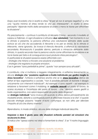 Dopo aver ricordato che in realtà lo stress “di per sé non è sempre negativo” e che
una “quota minima di stress rende la vita più interessante”, in realtà lo stress
percepito “dipende molto dalla sensazione di avere o meno le risorse per affrontare
la situazione”.
Più precisamente – continua il contributo di Micaela Crisma - secondo il modello di
Lazarus e Falkman, in ogni situazione si attuano due valutazioni: “nel momento in cui
lo stimolo si presenta, la persona effettua una valutazione primaria dalla quale
evince se ciò che sta accadendo è rilevante o no per se stessa. Se lo stimolo è
irrilevante, viene ignorato. Se invece è ritenuto rilevante, si effettua la valutazione
secondaria. Riconosciuto il possibile danno, pericolo o minaccia derivante dallo
stimolo, in questa seconda fase la persona valuta come affrontare la situazione e se
ha le risorse per farlo e di conseguenza si può produrre stress psicologico”.
In particolare le situazioni possono essere affrontate con:
- strategie che mirano a trovare una soluzione al problema;
- strategie che regolano le proprie emozioni.
E se in genere “sono preferibili le prime”, queste “non sempre sono attuabili”.
Il contributo, che vi invitiamo a leggere integralmente, si sofferma brevemente su
alcune strategie che “possiamo applicare a livello individuale per gestire meglio lo
stress lavorativo”. Tuttavia si sottolinea anche che se lo stress lavorativo deriva da
fattori di tipo organizzativo o sociale, “non è possibile pensare di risolvere il disagio
unicamente con interventi individuali”. Ad esempio vi sono aspetti – ad esempio in
relazione a fenomeni come il mobbing, le molestie sessuali sul posto di lavoro, la
scarsa sicurezza e l’incertezza del posto di lavoro - che “devono essere gestiti a
livello organizzativo, con azioni responsabili da parte della dirigenza”.
Le strategie individuali “sono invece utili quando lo stress deriva principalmente da
modalità errate, distorte o controproducenti di affrontare il lavoro e la vita”. E queste
piccole strategie possono “essere d’aiuto comunque, se non altro per alleviare
l’impatto di ciò che stiamo vivendo”.
Riprendiamo, in modo sintetico, alcune delle strategie individuali descritte.
Imparare a dare il giusto peso alle situazioni evitando pensieri ed emozioni che
acuiscono lo stress
Si indica che “spesso siamo noi stessi a fomentare lo stress”. E se “il nostro linguaggio
 