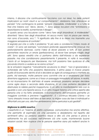 interno, il discorso che continuamente facciamo con noi stessi, ha delle potenti
implicazioni sui nostri vissuti e sul comportamento”, dobbiamo fare attenzione ai
pensieri “che contengono le parole ‘sempre, impossibile, intollerabile’ o a tutte le
frasi che iniziano con ‘devo, dovrei...’”. Sono spesso locuzioni che “enfatizzano o
assolutizzano la realtà, aumentando il disagio”.
In questo senso una locuzione come “devo fare degli straordinari, è intollerabile!”
diventerà “devo fare degli straordinari, mi secca molto, non mi piace per niente,
non sono d’accordo, ecc.”: “il significato alla fine è lo stesso ma trasmette una
maggiore sensazione di controllo”.
Si segnala poi che a volte il problema “è più serio e condiziona l’intero modo di
vivere”. Ci sono ad esempio “convinzioni profonde apparentemente innocue ma
profondamente dannose, come l’idea di dover piacere a tutti, di non potersi
permettere neanche un errore (perfezionismo), di dover fare sempre meglio degli
altri. Sono spesso eredità che ci portiamo dietro dall’infanzia o da esperienze
passate, ma che condizionano pesantemente il presente. A volte è necessario
l’aiuto di un terapeuta per liberarsene, ma tutti possiamo fare qualcosa di utile
provando intanto a vedere se ne siamo schiavi”.
Se le emozioni negative “naturalmente acuiscono lo stress”, “non è ignorandole o
evitandole del tutto che possiamo liberarcene. Il primo passo è invece proprio
quello di riconoscerle dentro di sé e decidere se agire di conseguenza o metterle da
parte. Ad esempio, molte persone sono convinte che se si arrabbiano per forza
diventano aggressive, come se ci fosso un passaggio immediato all’azione. In realtà,
se noi riconosciamo fin dall’inizio di essere arrabbiati, possiamo sempre decidere
come agire dopo a seconda della situazione. In un caso potremo decidere di
dissimulare la rabbia perché inopportuna, in un altro la manifesteremo solo con lo
sguardo o con una risposta secca, in un altro magari faremo una critica aperta alla
persona che ci ha fatto arrabbiare. Il riconoscimento dell’emozione permette un
maggiore controllo e previene l’aggressività”. E – continua Micaela Crisma – se
“sono stressato invece dall’idea di fare errori, la miglior cosa da fare è individuarli e
affrontarli uno per uno, alla fine sembreranno meno pericolosi e più gestibili”.
Migliorare le abilità assertive
L’assertività è un “insieme di abilità complesse, comunicative ma anche affettive,
che permette di esprimere ciò che pensiamo e desideriamo nel rispetto dei
sentimenti altrui. La persona assertiva riesce a dire ciò che pensa e prova e
solitamente ha più successo nell’ottenere ciò che vuole, mantenendo buone
relazioni sociali. Non stupisce che le persone assertive siano più resilienti anche in
 