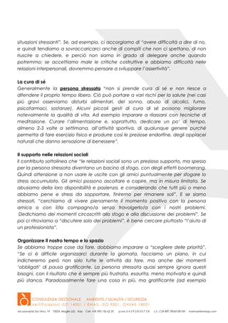 situazioni stressanti”. Se, ad esempio, ci accorgiamo di “avere difficoltà a dire di no,
e quindi tendiamo a sovraccaricarci anche di compiti che non ci spettano, di non
riuscire a chiedere, e perciò non siamo in grado di delegare anche quando
potremmo; se accettiamo male le critiche costruttive e abbiamo difficoltà nelle
relazioni interpersonali, dovremmo pensare a sviluppare l’assertività”.
La cura di sé
Generalmente la persona stressata “non si prende cura di sé e non riesce a
difendere il proprio tempo libero. Ciò può portare a vari rischi per la salute (nei casi
più gravi osserviamo disturbi alimentari, del sonno, abuso di alcolici, fumo,
psicofarmaci, sostanze). Alcuni piccoli gesti di cura di sé possono migliorare
notevolmente la qualità di vita. Ad esempio imparare a rilassarsi con tecniche di
meditazione. Curare l’alimentazione e, soprattutto, dedicare un po’ di tempo,
almeno 2-3 volte a settimana, all’attività sportiva, di qualunque genere purché
permetta di fare esercizio fisico e produrre così le preziose endorfine, degli oppiacei
naturali che danno sensazione di benessere”.
Il supporto nelle relazioni sociali
Il contributo sottolinea che “le relazioni sociali sono un prezioso supporto, ma spesso
per la persona stressata diventano un bacino di sfogo, con degli effetti boomerang.
Quindi attenzione a non usare le uscite con gli amici puntualmente per sfogare lo
stress accumulato. Gli amici possono ascoltare e capire, ma in misura limitata. Se
abusiamo della loro disponibilità e pazienza, e considerando che tutti più o meno
abbiamo pene e stress da sopportare, finiremo per rimanere soli”. E se siamo
stressati, “cerchiamo di vivere pienamente il momento positivo con la persona
amica o con il/la compagno/a senza travolgerlo/a con i nostri problemi.
Dedichiamo dei momenti circoscritti allo sfogo e alla discussione dei problemi”. Se
poi ci ritroviamo a “discutere solo dei problemi”, è bene cercare piuttosto “l’aiuto di
un professionista”.
Organizzare il nostro tempo e lo spazio
Se abbiamo troppe cose da fare, dobbiamo imparare a “scegliere delle priorità”.
“Se ci è difficile organizzarci durante la giornata, facciamo un piano, in cui
indicheremo però non solo tutte le attività da fare, ma anche dei momenti
‘obbligati’ di pausa gratificante. La persona stressata quasi sempre ignora questi
bisogni, con il risultato che è sempre più frustrata, esaurita, meno motivata e quindi
più stanca. Paradossalmente fare una cosa in più, ma gratificante (ad esempio
 