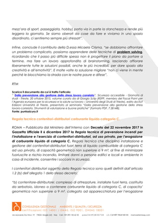 mezz’ora di sport, passeggiata, hobby) porta via in parte la stanchezza e rende più
leggera la giornata. Se siamo oberati da cose da fare e viviamo in uno spazio
disordinato, ci sentiremo sempre più stressati”.
Infine, conclude il contributo della D.essa Micaela Crisma, “se dobbiamo affrontare
un problema complicato, possiamo apprendere delle tecniche di problem solving,
ricordando che il passo più difficile spesso non è progettare il piano da portare a
termine, ma fare un lavoro approfondito di brainstorming, lasciando affiorare
liberamente tutte le soluzioni possibili, anche le più incredibili, per dare spazio alla
creatività e all’emotività”. E molte volte la soluzione migliore “non ci viene in mente
perché le blocchiamo la strada con le nostre paure e difese”.
RTM
Scarica il documento da cui è tratto l'articolo:
“ Dalla prevenzione alla gestione dello stress lavoro correlato”, Sicurezza accessibile - Giornata di
studi - Trieste, 20 ottobre 2015, volume curato da di Giorgio Sclip (RSPP, membro del Focal Point per
l’Agenzia europea per la sicurezza e la salute sul lavoro – Università degli Studi di Trieste), edito da EUT
Edizioni Università di Trieste, presentato al seminario “Dalla prevenzione alla gestione dello stress
lavoro-correlato. Strumenti di valutazione e buone pratiche” (formato PDF, 7.58 MB).
Fonte: puntosicuro.it
Regola tecnica contenitori-distributori carburante liquido categoria C.
ROMA – Pubblicata dal Ministero dell’Interno con Decreto del 22 novembre 2017 in
Gazzetta Ufficiale il 6 dicembre 2017 la Regola tecnica di prevenzione incendi per
l’installazione e l’esercizio di contenitori-distributori, ad uso privato, per l’erogazione
di carburante liquido di categoria C. Regola tecnica che disciplina installazione e
gestione dei contenitori-distributori fuori terra di liquido combustibile di categoria C
ad uso privato, di capacità geometrica non superiore a 9 m³, al fine di minimizzare
fuoriuscite e rischio incendio, limitare danni a persone edifici e locali e ambiente in
caso di incidente, consentire i soccorsi in sicurezza.
I contenitori distributori oggetto della Regola tecnica sono quelli definiti dall’articolo
1.2 (b) dell’allegato 1 dello stesso decreto:
“b) contenitore-distributore: complesso di attrezzature, installate fuori terra, costituito
da serbatoio, idoneo a contenere carburante liquido di categoria C, di capacita’
geometrica non superiore a 9 m³, collegato ad apparecchiatura per l’erogazione
 