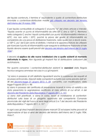 del liquido contenuto, il termine e’ equivalente a quello di contenitore-distributore
rimovibile o contenitore-distributore mobile già utilizzato nel decreto del Ministro
dell’interno del 19 marzo 1990;
E per liquido combustibile di categoria C al punto “a” del citato articolo si intende:
“liquido avente un punto di infiammabilità da oltre 65° C sino a 125° C. Rientrano
nella categoria C anche i liquidi combustibili con punto di infiammabilità inferiore a
65°C, ma non sotto i 55°C, purché la prova del grado di infiammabilità sia
completata da una prova di distillazione frazionata, nella quale non si dovrà avere,
a 150° C, piu’ del 2 per cento di distillato. I metodi e le apparecchiature da utilizzare
per ricercare il punto di infiammabilità e per eseguire la distillazione frazionata di tale
liquido devono essere quelli previsti dal decreto del Ministro dell’interno del 31 luglio
1934“.
Il decreto si applica sia alle nuove installazioni che a quelle esistenti al momento
dell’entrata in vigore. Non riguarda gli impianti fissi di distribuzione carburanti per
autotrazione.
Per quanto concerne i contenitori-distributori esistenti le esenzioni dalla Regola
tecnica vengono ammesse nel caso in cui gli impianti:
“a) siano in possesso di atti abilitativi riguardanti anche la sussistenza dei requisiti di
sicurezza antincendio, rilasciati dalle competenti autorità così come previsto dall’art.
38 del decreto-legge 21 giugno 2013, n. 69, convertito, con modificazioni, dalla
legge 9 agosto 2013, n. 98;
b) siano in possesso del certificato di prevenzione incendi in corso di validità o sia
stata presentata la segnalazione certificata di inizio attività di cui all’art. 4 del
decreto del Presidente della Repubblica 1° agosto 2011, n. 151;
c) siano stati pianificati, o siano in corso, lavori di installazione di contenitori-
distributori sulla base di un progetto approvato dal competente Comando
provinciale dei vigili del fuoco ai sensi degli articoli 3 e 7 del decreto del Presidente
della Repubblica 1° agosto 2011, n. 151″.
In ogni caso gli stessi impianti devono essere marcati CE ed essere inoltre provvisti di
approvazione di tipo ai sensi del decreto del Ministro dell’interno del 31 luglio 1934,
titolo I°.
 