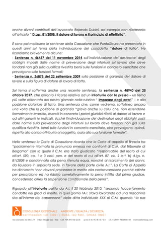 anche diversi contributi dell’avvocato Rolando Dubini, ad esempio con riferimento
all’articolo “ D.Lgs. 81/2008: il datore di lavoro e il principio di effettività”.
E sono poi moltissime le sentenze della Cassazione che PuntoSicuro ha presentato in
questi anni sul tema della individuazione del cosiddetto “datore di fatto”. Ne
ricordiamo brevemente alcune:
- Sentenza n. 46437 del 11 novembre 2014 sull’individuazione dei destinatari degli
obblighi imposti dalle norme di prevenzione degli infortuni sul lavoro che deve
fondarsi non già sulla qualifica rivestita bensì sulle funzioni in concreto esercitate che
prevalgono sulle funzioni formali;
- Sentenza n. 36878 del 22 settembre 2009 sulla posizione di garanzia del datore di
lavoro e sulla figura di datore di lavoro di fatto.
Sul tema si sofferma anche una recente sentenza, la sentenza n. 48940 del 25
ottobre 2017, che affronta il ricorso relativo ad un infortunio con la pressa – un tema
più volte affrontato dal nostro giornale nella rubrica “ Imparare dagli errori” – e alla
posizione datoriale di fatto. Una sentenza che, come vedremo, sottolinea ancora
una volta che la posizione di garanzia “grava anche su colui che, non essendone
formalmente investito, eserciti in concreto i poteri giuridici riferiti al datore di lavoro e
ad altri garanti ivi indicati, sicché l'individuazione dei destinatari degli obblighi posti
dalle norme sulla prevenzione degli infortuni sul lavoro deve fondarsi non già sulla
qualifica rivestita, bensì sulle funzioni in concreto esercitate, che prevalgono, quindi,
rispetto alla carica attribuita al soggetto, ossia alla sua funzione formale”.
Nella sentenza la Corte di Cassazione ricorda che la Corte di appello di Brescia ha
“parzialmente riformato la pronuncia emessa nei confronti di C.M. dal Tribunale di
Bergamo” con la quale il C.M. era stato giudicato “responsabile del reato di cui
all'art. 590, co. 1 e 3 cod. pen. e del reato di cui all'art. 87, co. 2 lett. b) d.lgs. n.
81/2008 e condannato alla pena ritenuta equa, nonché al risarcimento dei danni,
da liquidare in separata sede, in favore della parte civile A.I.”. La Corte di Appello
ha dichiarato “non doversi procedere in merito alla contravvenzione perché estinta
per prescrizione ed ha ridotto correlativamente la pena inflitta dal primo giudice,
concedendo altresì la sospensione condizionale della pena”.
Riguardo all’infortunio patito da A.I. il 20 febbraio 2010, “secondo l'accertamento
condotto nei gradi di merito, in quel giorno l'A.I. stava lavorando ad una macchina
sita all'interno del capannone” della ditta individuale XXX di C.M. quando “la sua
 