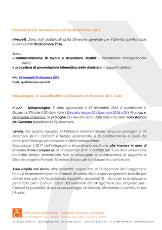 Interpelli lavoro, due nuovi quesiti del 30 dicembre 2016.
Interpelli. Sono stati pubblicati dalla Direzione generale per l’attività ispettiva due
quesiti datati 30 dicembre 2016.
Sono:
• somministrazione di lavoro e assunzione disabili – incremento occupazionale
netto;
• procedura di presentazione telematica delle dimissioni – soggetti abilitati.
Info: Inl, interpelli 30 dicembre 2016
Fonte: quotidianosicurezza.it
Milleproroghe, in Gazzetta Ufficiale il Decreto 30 dicembre 2016 n.244
ROMA – Milleproroghe. È stato approvato il 29 dicembre 2016 e pubblicato in
Gazzetta Ufficiale il 30 dicembre il Decreto legge 30 dicembre 2016 n.244 Proroga e
definizione di termini. Le proroghe più rilevanti sono state riassunte nella nota stampa
del Governo pubblicata il 29 dicembre.
Lavoro. Per quanto riguarda la Pubblica amministrazione vengono prorogati al 31
dicembre 2017 i contratti a tempo determinato e di collaborazione e quelli dei
centri per l’impiego per province e città metropolitane.
Proroga per il 2017 dell’integrazione straordinaria destinata alle imprese in aree di
crisi industriale complessa; al 31 dicembre 2017 i contratti dei ricercatori universitarie
contratto tempo determinato tipo b; prolungate le collaborazioni di supporto al
Grande progetto Pompei; 10 milioni di euro alle fondazioni lirico sinfoniche.
Aree colpite dal sisma, altre calamità: sospesi fino al 31 dicembre 2017 pagamenti
mutui e finanziamenti per nei Comuni del sisma 2016; sospesi pagamenti bollette per
altri sei mesi per chi ha dichiarato inagibilità; assegnati 32 milioni per la ricostruzione
per il 2017 per i Comuni colpiti dai terremoti dal 24 agosto in poi; ampliata per i
Comuni la possibilità di spesa nel pareggio di bilancio; rifinanziato il contributo per
l’Aquila.
 