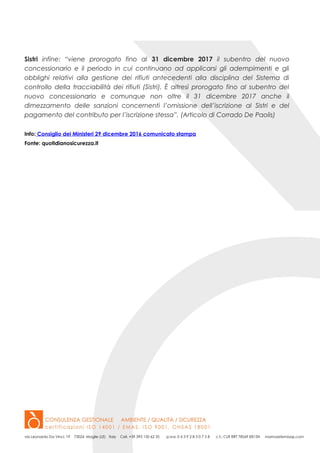 Sistri infine: “viene prorogato fino al 31 dicembre 2017 il subentro del nuovo
concessionario e il periodo in cui continuano ad applicarsi gli adempimenti e gli
obblighi relativi alla gestione dei rifiuti antecedenti alla disciplina del Sistema di
controllo della tracciabilità dei rifiuti (Sistri). È altresì prorogato fino al subentro del
nuovo concessionario e comunque non oltre il 31 dicembre 2017 anche il
dimezzamento delle sanzioni concernenti l’omissione dell’iscrizione al Sistri e del
pagamento del contributo per l’iscrizione stessa”. (Articolo di Corrado De Paolis)
Info: Consiglio dei Ministeri 29 dicembre 2016 comunicato stampa
Fonte: quotidianosicurezza.it
 
