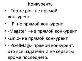 Конкуренты
• - Future plc - не прямой
конкурент
• - IP -не прямой конкурент
• -Magzter –не прямой конкурент
• -Zinio- не прямой конкурент
• - PixelMags- прямой конкурент.
Это все издатели а не сервисы
кроме последнего.

 
