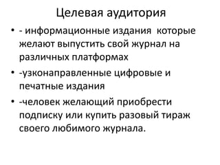 Целевая аудитория
• - информационные издания которые
желают выпустить свой журнал на
различных платформах
• -узконаправленные цифровые и
печатные издания
• -человек желающий приобрести
подписку или купить разовый тираж
своего любимого журнала.

 