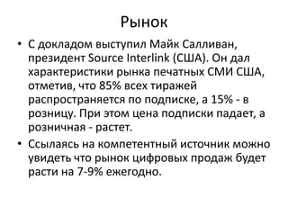 Рынок
• С докладом выступил Майк Салливан,
президент Source Interlink (США). Он дал
характеристики рынка печатных СМИ США,
отметив, что 85% всех тиражей
распространяется по подписке, а 15% - в
розницу. При этом цена подписки падает, а
розничная - растет.
• Ссылаясь на компетентный источник можно
увидеть что рынок цифровых продаж будет
расти на 7-9% ежегодно.

 