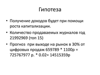Гипотеза
• Получение доходов будет при помощи
роста капитализации.
• Количество продаваемых журналов год
21992969 (топ 15)
• Прогноз при выходе на рынок в 30% от
цифровых продаж 659789 * 1100р =
725767977 р. * 0.02= 14515359р

 