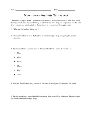 Name:_______________________________________                    Date:___________________


                   News Story Analysis Worksheet
Directions: Using the NOW Online news story provided, analyze the content to learn more about
the topic as well as the process of writing an informational news story. Be as specific as possible with
all of your answers, referring back to the news story in your answers when appropriate.

1. What was the headline for the story?


2. Discuss the effectiveness of the headline in summarizing the story and getting the reader’s
   attention.




3. Briefly describe the factual content of the story related to the lead: 5 W’s and the H.

    •   Who:

    •   What:

    •   When:

    •   Where:

    •   Why:

    •   How:



4. How did the end of the story summarize the main ideas and provide closure for the reader?




5. Facts in a news story are supposed to be arranged from most to least important. Do you believe
the author did this effectively? Why?




                                                   1
 