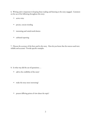 6. Writing style is important in keeping those reading and listening to the story engaged. Comment
on the use of the following throughout this story:

   •   active voice


   •   precise, concise wording


   •   interesting and varied word choices


   •   unbiased reporting



7. Discuss the accuracy of the facts used in the story. How do you know that the sources used were
reliable and accurate? Provide specific examples.




8. In what way did the use of quotations….

   •   add to the credibility of the story?




   •   make the story more interesting?




   •   present differing points of view about the topic?




                                                  2
 